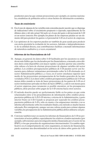 Anexo 8




      pendientes para las que existan proyecciones; por ejemplo, en cuentas naciona-
      les, estadísticas de población activa u otras fuentes de información económica.

      Tasas de crecimiento

14. En el caso de algunas de las variables más conocidas puede suceder que se disponga
    de indicaciones sobre el crecimiento propuesto o esperado, especialmente de los
    últimos años y del año actual. Tal suele ser el caso del gasto o del personal de I+D
    en un sector concreto. Por ejemplo, los planes de las empresas pueden ser un ele-
    mento útil para predecir los gastos o el personal de I+D en el sector de empresas.
15. Las opiniones de los expertos pueden ser también de gran ayuda para predecir
    con cierta precisión la evolución de los sectores. Además e independientemen-
    te de su utilidad directa, esas contribuciones facilitan a menudo informaciones
    de naturaleza cualitativa y, a veces, coyuntural.

      Informes de los financiadores de I+D

16. Aunque, en general, los datos sobre I+D facilitados por los ejecutores se consi-
    deran más fiables que los declarados por los financiadores, a menudo, estos últi-
    mos datos están disponibles con mayor rapidez y pueden aportar una contribu-
    ción valiosa a la hora de efectuar proyecciones de algunas variables del sector
    público. Los créditos presupuestarios públicos de I+D pueden servir con fre-
    cuencia para elaborar estimaciones provisionales sobre la I+D efectuada en el
    sector Administración pública y, a veces, en el sector enseñanza superior (por
    medio de las proyecciones presupuestarias de los fondos generales de las uni-
    versidades, FGU). Los datos sobre créditos presupuestarios públicos de I+D son
    menos útiles cuando se trata de hacer proyecciones de los gastos de I+D en el
    sector instituciones privadas sin fines de lucro (IPSFL), y aún lo son menos para
    el sector empresas, pues raramente es posible encontrar, en los presupuestos
    públicos, cifras precisas sobre pagos de la I+D externa hacia estos sectores.
17. El método descrito puede ser perfectamente fiable en los países en que están
    relacionados entre sí los procedimientos de información sobre créditos presu-
    puestarios públicos de I+D, I+D interna y externa de la Administración, y gasto
    interior bruto en I+D. Cuando se preparan por separado los créditos presu-
    puestarios públicos de I+D y sólo en cuanto a las asignaciones iniciales y no se
    informa ulteriormente sobre los resultados finales, este método es mucho menos
    adecuado. Por consiguiente, aunque son una valiosa ayuda para estimar algunas
    variables, los presupuestos de la Administración pública deben utilizarse con pre-
    caución.
18. Conviene también tener en cuenta los informes de financiadores de I+D no per-
    tenecientes al sector público, especialmente los relativos a fondos nacionales (por
    ejemplo, subvenciones para investigación médica financiadas por el sector de las
    IPSFL) o los que proceden de organizaciones internacionales. Un cambio signi-
    ficativo en el comportamiento de estos organismos, en materia de financiación,
    puede ocasionar una discontinuidad en las series de datos sobre gastos de I+D.


232                                Manual de Frascati 2002- ISBN 84-688-2888-2 - © OCDE 2003
 