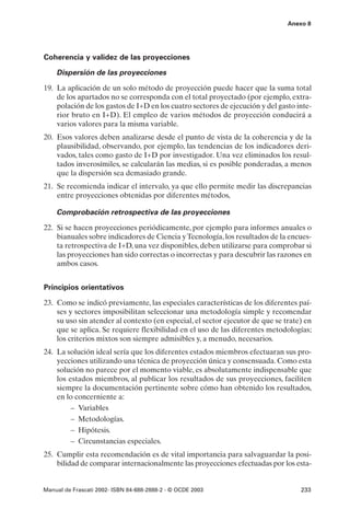 Anexo 8




Coherencia y validez de las proyecciones

    Dispersión de las proyecciones

19. La aplicación de un solo método de proyección puede hacer que la suma total
    de los apartados no se corresponda con el total proyectado (por ejemplo, extra-
    polación de los gastos de I+D en los cuatro sectores de ejecución y del gasto inte-
    rior bruto en I+D). El empleo de varios métodos de proyección conducirá a
    varios valores para la misma variable.
20. Esos valores deben analizarse desde el punto de vista de la coherencia y de la
    plausibilidad, observando, por ejemplo, las tendencias de los indicadores deri-
    vados, tales como gasto de I+D por investigador. Una vez eliminados los resul-
    tados inverosímiles, se calcularán las medias, si es posible ponderadas, a menos
    que la dispersión sea demasiado grande.
21. Se recomienda indicar el intervalo, ya que ello permite medir las discrepancias
    entre proyecciones obtenidas por diferentes métodos,

    Comprobación retrospectiva de las proyecciones

22. Si se hacen proyecciones periódicamente, por ejemplo para informes anuales o
    bianuales sobre indicadores de Ciencia y Tecnología, los resultados de la encues-
    ta retrospectiva de I+D, una vez disponibles, deben utilizarse para comprobar si
    las proyecciones han sido correctas o incorrectas y para descubrir las razones en
    ambos casos.


Principios orientativos

23. Como se indicó previamente, las especiales características de los diferentes paí-
    ses y sectores imposibilitan seleccionar una metodología simple y recomendar
    su uso sin atender al contexto (en especial, el sector ejecutor de que se trate) en
    que se aplica. Se requiere flexibilidad en el uso de las diferentes metodologías;
    los criterios mixtos son siempre admisibles y, a menudo, necesarios.
24. La solución ideal sería que los diferentes estados miembros efectuaran sus pro-
    yecciones utilizando una técnica de proyección única y consensuada. Como esta
    solución no parece por el momento viable, es absolutamente indispensable que
    los estados miembros, al publicar los resultados de sus proyecciones, faciliten
    siempre la documentación pertinente sobre cómo han obtenido los resultados,
    en lo concerniente a:
         – Variables
         – Metodologías.
         – Hipótesis.
         – Circunstancias especiales.
25. Cumplir esta recomendación es de vital importancia para salvaguardar la posi-
    bilidad de comparar internacionalmente las proyecciones efectuadas por los esta-


Manual de Frascati 2002- ISBN 84-688-2888-2 - © OCDE 2003                          233
 