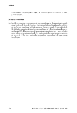 Anexo 8




      dos miembros y comunicadas a la OCDE para su inclusión en sus bases de datos
      y publicaciones.

Otras orientaciones

26. Las ideas expuestas en este anexo se han extraído de un documento preparado
    por el profesor F. Niwa, del Instituto Nacional de Política Científica y Tecnológica
    de Japón, con ocasión de la Conferencia de Expertos para la Preparación de la
    Revisión del Manual de Frascati, sobre estadísticas de I+D, celebrada en Roma en
    octubre de 1991. El documento ofrece un marco, unas directrices y unos métodos
    para realizar proyecciones sobre I+D, y sugiere métodos para hacer proyecciones
    de gastos de I+D a nivel nacional y sectorial, de personal de I+D y de nuevas
    tecnologías.




234                                Manual de Frascati 2002- ISBN 84-688-2888-2 - © OCDE 2003
 