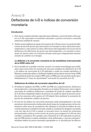 Anexo 9




Anexo 9
Deflactores de I+D e índices de conversión
monetaria
Introducción

 1. Este anexo examina métodos especiales para deflactar y convertir datos sobre gas-
    tos en I+D, expresados en monedas nacionales a precios corrientes, a moneda
    numeraria (unidad de cuenta).
 2. Ambos temas implican un ajuste de los gastos de I+D para tener en cuenta las dife-
    rencias de nivel de precios que intervienen en el tiempo (es decir, diferencias inter-
    temporales) y entre países (es decir, diferencias interespaciales). En el caso de los
    deflactores, las diferencias de precio son intertemporales, y la cuestión es clara-
    mente de interés, tanto en el interior del país como para comparaciones interna-
    cionales de cambios en el tiempo.

    La deflación y la conversión monetaria en las estadísticas internacionales
    de la OCDE sobre I+D
 3. En la medida de lo posible conviene recurrir a la misma metodología para defla-
    ción y para conversión. En ausencia de una serie completa de deflactores de I+D
    y de índices de conversión de I+D aplicables a todos los estados miembros, el
    Manual recomienda utilizar el deflactor implícito del producto interior bruto (PIB)
    y la paridad de poder de compra (PPC) para el PIB, pues esto permite medir apro-
    ximadamente el “coste de oportunidad” real medio de ejecución de I+D.

    Deflactores de índices de conversión específicos de I+D
 4. El deflactor implícito del PIB y la PPC del PIB son, respectivamente, deflactores
    intertemporales e interespaciales basados en el output. El presente anexo sugiere
    una forma de establecer deflactores y paridades de poder de compra específicos
    de I+D, bien compilando índices de precios con ayuda de datos de precios extraí-
    dos de las encuestas sobre gastos en I+D (input), bien mediante la asociación de
    precios de sustitución o índices de precios.
 5. El caso de los índices de conversión monetaria atañe principalmente a las com-
    paraciones internacionales, incluyendo, desde luego, las comparaciones de las esti-
    maciones sobre tasas de crecimiento. Sin embargo, la elección de índices de con-
    versión monetaria es también relevante cuando se examinan los desgloses sectoriales
    o de otro tipo de la I+D, o cuando es necesario tener en cuenta las variaciones
    internacionales relativas en los niveles de precio, para comparar la I+D con otras
    variables económicas. Por ejemplo, una estimación de I+D expresada en porcen-
    taje del PIB, incluso si ambas cantidades están deflactadas a “precios constantes”
    mediante índices de precio nacionales apropiados, se ve afectada por las diferen-


Manual de Frascati 2002- ISBN 84-688-2888-2 - © OCDE 2003                             235
 