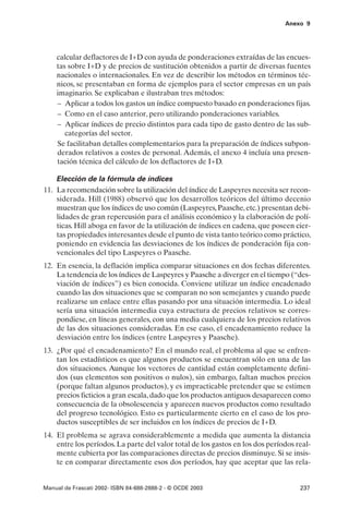Anexo 9




    calcular deflactores de I+D con ayuda de ponderaciones extraídas de las encues-
    tas sobre I+D y de precios de sustitución obtenidos a partir de diversas fuentes
    nacionales o internacionales. En vez de describir los métodos en términos téc-
    nicos, se presentaban en forma de ejemplos para el sector empresas en un país
    imaginario. Se explicaban e ilustraban tres métodos:
    – Aplicar a todos los gastos un índice compuesto basado en ponderaciones fijas.
    – Como en el caso anterior, pero utilizando ponderaciones variables.
    – Aplicar índices de precio distintos para cada tipo de gasto dentro de las sub-
       categorías del sector.
    Se facilitaban detalles complementarios para la preparación de índices subpon-
    derados relativos a costes de personal. Además, el anexo 4 incluía una presen-
    tación técnica del cálculo de los deflactores de I+D.

    Elección de la fórmula de índices
11. La recomendación sobre la utilización del índice de Laspeyres necesita ser recon-
    siderada. Hill (1988) observó que los desarrollos teóricos del último decenio
    muestran que los índices de uso común (Laspeyres, Paasche, etc.) presentan debi-
    lidades de gran repercusión para el análisis económico y la elaboración de polí-
    ticas. Hill aboga en favor de la utilización de índices en cadena, que poseen cier-
    tas propiedades interesantes desde el punto de vista tanto teórico como práctico,
    poniendo en evidencia las desviaciones de los índices de ponderación fija con-
    vencionales del tipo Laspeyres o Paasche.
12. En esencia, la deflación implica comparar situaciones en dos fechas diferentes.
    La tendencia de los índices de Laspeyres y Paasche a diverger en el tiempo (“des-
    viación de índices”) es bien conocida. Conviene utilizar un índice encadenado
    cuando las dos situaciones que se comparan no son semejantes y cuando puede
    realizarse un enlace entre ellas pasando por una situación intermedia. Lo ideal
    sería una situación intermedia cuya estructura de precios relativos se corres-
    pondiese, en líneas generales, con una media cualquiera de los precios relativos
    de las dos situaciones consideradas. En ese caso, el encadenamiento reduce la
    desviación entre los índices (entre Laspeyres y Paasche).
13. ¿Por qué el encadenamiento? En el mundo real, el problema al que se enfren-
    tan los estadísticos es que algunos productos se encuentran sólo en una de las
    dos situaciones. Aunque los vectores de cantidad están completamente defini-
    dos (sus elementos son positivos o nulos), sin embargo, faltan muchos precios
    (porque faltan algunos productos), y es impracticable pretender que se estimen
    precios ficticios a gran escala, dado que los productos antiguos desaparecen como
    consecuencia de la obsolescencia y aparecen nuevos productos como resultado
    del progreso tecnológico. Esto es particularmente cierto en el caso de los pro-
    ductos susceptibles de ser incluidos en los índices de precios de I+D.
14. El problema se agrava considerablemente a medida que aumenta la distancia
    entre los períodos. La parte del valor total de los gastos en los dos períodos real-
    mente cubierta por las comparaciones directas de precios disminuye. Si se insis-
    te en comparar directamente esos dos períodos, hay que aceptar que las rela-


Manual de Frascati 2002- ISBN 84-688-2888-2 - © OCDE 2003                           237
 