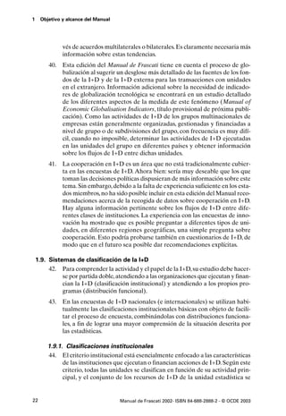 1    Objetivo y alcance del Manual




              vés de acuerdos multilaterales o bilaterales. Es claramente necesaria más
              información sobre estas tendencias.
         40. Esta edición del Manual de Frascati tiene en cuenta el proceso de glo-
             balización al sugerir un desglose más detallado de las fuentes de los fon-
             dos de la I+D y de la I+D externa para las transacciones con unidades
             en el extranjero. Información adicional sobre la necesidad de indicado-
             res de globalización tecnológica se encontrará en un estudio detallado
             de los diferentes aspectos de la medida de este fenómeno (Manual of
             Economic Globalisation Indicators, título provisional de próxima publi-
             cación). Como las actividades de I+D de los grupos multinacionales de
             empresas están generalmente organizadas, gestionadas y financiadas a
             nivel de grupo o de subdivisiones del grupo, con frecuencia es muy difí-
             cil, cuando no imposible, determinar las actividades de I+D ejecutadas
             en las unidades del grupo en diferentes países y obtener información
             sobre los flujos de I+D entre dichas unidades.
         41. La cooperación en I+D es un área que no está tradicionalmente cubier-
             ta en las encuestas de I+D. Ahora bien: sería muy deseable que los que
             toman las decisiones políticas dispusieran de más información sobre este
             tema. Sin embargo, debido a la falta de experiencia suficiente en los esta-
             dos miembros, no ha sido posible incluir en esta edición del Manual reco-
             mendaciones acerca de la recogida de datos sobre cooperación en I+D.
             Hay alguna información pertinente sobre los flujos de I+D entre dife-
             rentes clases de instituciones. La experiencia con las encuestas de inno-
             vación ha mostrado que es posible preguntar a diferentes tipos de uni-
             dades, en diferentes regiones geográficas, una simple pregunta sobre
             cooperación. Esto podría probarse también en cuestionarios de I+D, de
             modo que en el futuro sea posible dar recomendaciones explícitas.

    1.9. Sistemas de clasificación de la I+D
         42. Para comprender la actividad y el papel de la I+D, su estudio debe hacer-
              se por partida doble, atendiendo a las organizaciones que ejecutan y finan-
              cian la I+D (clasificación institucional) y atendiendo a los propios pro-
              gramas (distribución funcional).
         43. En las encuestas de I+D nacionales (e internacionales) se utilizan habi-
             tualmente las clasificaciones institucionales básicas con objeto de facili-
             tar el proceso de encuesta, combinándolas con distribuciones funciona-
             les, a fin de lograr una mayor comprensión de la situación descrita por
             las estadísticas.

        1.9.1. Clasificaciones institucionales
        44. El criterio institucional está esencialmente enfocado a las características
              de las instituciones que ejecutan o financian acciones de I+D. Según este
              criterio, todas las unidades se clasifican en función de su actividad prin-
              cipal, y el conjunto de los recursos de I+D de la unidad estadística se


22                                   Manual de Frascati 2002- ISBN 84-688-2888-2 - © OCDE 2003
 