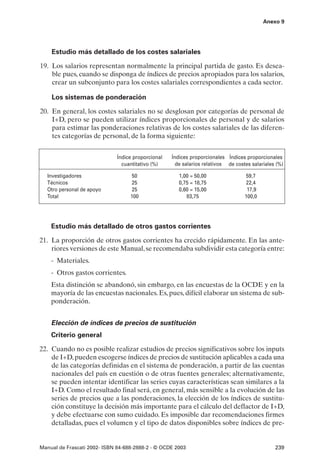 Anexo 9




    Estudio más detallado de los costes salariales

19. Los salarios representan normalmente la principal partida de gasto. Es desea-
    ble pues, cuando se disponga de índices de precios apropiados para los salarios,
    crear un subconjunto para los costes salariales correspondientes a cada sector.

    Los sistemas de ponderación

20. En general, los costes salariales no se desglosan por categorías de personal de
    I+D, pero se pueden utilizar índices proporcionales de personal y de salarios
    para estimar las ponderaciones relativas de los costes salariales de las diferen-
    tes categorías de personal, de la forma siguiente:


                              Índice proporcional   Índices proporcionales Índices proporcionales
                                cuantitativo (%)      de salarios relativos de costes salariales (%)

   Investigadores                  50                  1,00 = 50,00                59,7
   Técnicos                         25                 0,75 = 18,75                 22,4
   Otro personal de apoyo          25                  0,60 = 15,00                 17,9
   Total                           100                    83,75                    100,0




    Estudio más detallado de otros gastos corrientes

21. La proporción de otros gastos corrientes ha crecido rápidamente. En las ante-
    riores versiones de este Manual, se recomendaba subdividir esta categoría entre:
    - Materiales.
    - Otros gastos corrientes.
    Esta distinción se abandonó, sin embargo, en las encuestas de la OCDE y en la
    mayoría de las encuestas nacionales. Es, pues, difícil elaborar un sistema de sub-
    ponderación.


    Elección de índices de precios de sustitución
    Criterio general

22. Cuando no es posible realizar estudios de precios significativos sobre los inputs
    de I+D, pueden escogerse índices de precios de sustitución aplicables a cada una
    de las categorías definidas en el sistema de ponderación, a partir de las cuentas
    nacionales del país en cuestión o de otras fuentes generales; alternativamente,
    se pueden intentar identificar las series cuyas características sean similares a la
    I+D. Como el resultado final será, en general, más sensible a la evolución de las
    series de precios que a las ponderaciones, la elección de los índices de sustitu-
    ción constituye la decisión más importante para el cálculo del deflactor de I+D,
    y debe efectuarse con sumo cuidado. Es imposible dar recomendaciones firmes
    detalladas, pues el volumen y el tipo de datos disponibles sobre índices de pre-


Manual de Frascati 2002- ISBN 84-688-2888-2 - © OCDE 2003                                       239
 