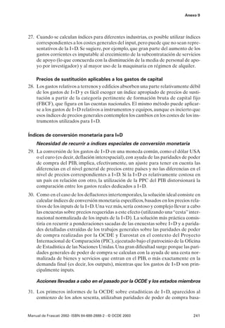 Anexo 9




27. Cuando se calculan índices para diferentes industrias, es posible utilizar índices
    correspondientes a los costes generales del input, pero puede que no sean repre-
    sentativos de la I+D. Se sugiere, por ejemplo, que gran parte del aumento de los
    gastos corrientes es imputable al crecimiento de la subcontratación de servicios
    de apoyo (lo que concuerda con la disminución de la media de personal de apo-
    yo por investigador) y al mayor uso de la maquinaria en régimen de alquiler.

    Precios de sustitución aplicables a los gastos de capital
28. Los gastos relativos a terrenos y edificios absorben una parte relativamente débil
    de los gastos de I+D y es fácil escoger un índice apropiado de precios de susti-
    tución a partir de la categoría pertinente de formación bruta de capital fijo
    (FBCF), que figura en las cuentas nacionales. El mismo método puede aplicar-
    se a los gastos de I+D relativos a instrumentos y equipos, aunque es incierto que
    esos índices de precios generales contemplen los cambios en los costes de los ins-
    trumentos utilizados para I+D.

Índices de conversión monetaria para I+D
    Necesidad de recurrir a índices especiales de conversión monetaria
29. La conversión de los gastos de I+D en una moneda común, como el dólar USA
    o el euro (es decir, deflación interespacial), con ayuda de las paridades de poder
    de compra del PIB, implica, efectivamente, un ajuste para tener en cuenta las
    diferencias en el nivel general de precios entre países y no las diferencias en el
    nivel de precios correspondientes a I+D. Si la I+D es relativamente costosa en
    un país en relación con otro, la utilización de la PPC del PIB distorsionará la
    comparación entre los gastos reales dedicados a I+D.
30. Como en el caso de los deflactores intertemporales, la solución ideal consiste en
    calcular índices de conversión monetaria específicos, basados en los precios rela-
    tivos de los inputs de la I+D. Una vez más, sería costoso y complejo llevar a cabo
    las encuestas sobre precios requeridas a este efecto (utilizando una “cesta” inter-
    nacional normalizada de los inputs de la I+D). La solución más práctica consis-
    tiría en recurrir a ponderaciones sacadas de las encuestas sobre I+D y a parida-
    des detalladas extraídas de los trabajos generales sobre las paridades de poder
    de compra realizadas por la OCDE y Eurostat en el contexto del Proyecto
    Internacional de Comparación (PIC), ejecutado bajo el patrocinio de la Oficina
    de Estadística de las Naciones Unidas. Una gran dificultad surge porque las pari-
    dades generales de poder de compra se calculan con la ayuda de una cesta nor-
    malizada de bienes y servicios que entran en el PIB, o más exactamente en la
    demanda final (es decir, los outputs), mientras que los gastos de I+D son prin-
    cipalmente inputs.

    Acciones llevadas a cabo en el pasado por la OCDE y los estados miembros

31. Los primeros informes de la OCDE sobre estadísticas de I+D, aparecidos al
    comienzo de los años sesenta, utilizaban paridades de poder de compra basa-


Manual de Frascati 2002- ISBN 84-688-2888-2 - © OCDE 2003                          241
 