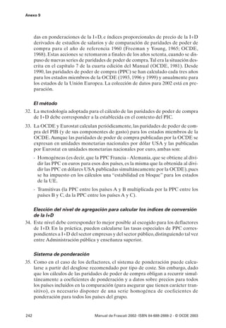 Anexo 9




      das en ponderaciones de la I+D, e índices proporcionales de precio de la I+D
      derivados de estudios de salarios y de comparación de paridades de poder de
      compra para el año de referencia 1960 (Freeman y Young, 1965; OCDE,
      1968). Estas acciones se retomaron a finales de los años setenta, cuando se dis-
      puso de nuevas series de paridades de poder de compra.Tal era la situación des-
      crita en el capítulo 7 de la cuarta edición del Manual (OCDE, 1981). Desde
      1990, las paridades de poder de compra (PPC) se han calculado cada tres años
      para los estados miembros de la OCDE (1993, 1996 y 1999) y anualmente para
      los estados de la Unión Europea. La colección de datos para 2002 está en pre-
      paración.

      El método
32. La metodología adoptada para el cálculo de las paridades de poder de compra
    de I+D debe corresponder a la establecida en el contexto del PIC.
33. La OCDE y Eurostat calculan periódicamente, las paridades de poder de com-
    pra del PIB (y de sus componentes de gasto) para los estados miembros de la
    OCDE. Aunque las paridades de poder de compra publicadas por la OCDE se
    expresan en unidades monetarias nacionales por dólar USA y las publicadas
    por Eurostat en unidades monetarias nacionales por euro, ambas son:
      - Homogéneas (es decir, que la PPC Francia - Alemania, que se obtiene al divi-
        dir las PPC en euros para esos dos países, es la misma que la obtenida al divi-
        dir las PPC en dólares USA publicadas simultáneamente por la OCDE), pues
        se ha impuesto en los cálculos una “estabilidad en bloque” para los estados
        de la UE.
      - Transitivas (la PPC entre los países A y B multiplicada por la PPC entre los
        países B y C, da la PPC entre los países A y C).

    Elección del nivel de agregación para calcular los índices de conversión
    de la I+D
34. Este nivel debe corresponder lo mejor posible al escogido para los deflactores
    de I+D. En la práctica, pueden calcularse las tasas especiales de PPC corres-
    pondientes a I+D del sector empresas y del sector público, distinguiendo tal vez
    entre Administración pública y enseñanza superior.

      Sistema de ponderación
35. Como en el caso de los deflactores, el sistema de ponderación puede calcu-
    larse a partir del desglose recomendado por tipo de coste. Sin embargo, dado
    que los cálculos de las paridades de poder de compra obligan a recurrir simul-
    táneamente a coeficientes de ponderación y a datos sobre precios para todos
    los países incluidos en la comparación (para asegurar que tienen carácter tran-
    sitivo), es necesario disponer de una serie homogénea de coeficientes de
    ponderación para todos los países del grupo.


242                                 Manual de Frascati 2002- ISBN 84-688-2888-2 - © OCDE 2003
 