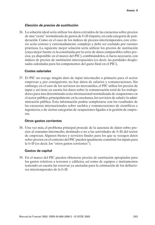 Anexo 9




    Elección de precios de sustitución

36. La solución ideal sería utilizar los datos extraídos de las encuestas sobre precios
    de una “cesta” normalizada de gastos de I+D (inputs), en cada categoría de pon-
    deración. Como en el caso de los índices de precios intertemporales, este crite-
    rio sería costoso y extremadamente complejo y debe ser excluido por razones
    prácticas. La siguiente mejor solución sería utilizar los precios de sustitución
    (cuya mejor fuente es la constituida por la serie de datos comparables sobre pre-
    cios, ya disponible en el marco del PIC), combinándolos, si fuera necesario, con
    índices de precios de sustitución interespaciales (es decir, las paridades desglo-
    sadas calculadas para los componentes del gasto final en el PIC),

    Costes salariales

37. El PIC no recoge ningún dato de input intermedio o primario para el sector
    empresas y, por consiguiente, no hay datos de salarios y remuneraciones. Sin
    embargo, en el caso de los servicios no mercantiles, el PIC utiliza los precios de
    input y así tiene en cuenta los datos sobre la remuneración total de los trabaja-
    dores para una determinada cesta internacional normalizada de ocupaciones en
    el sector público, principalmente en la enseñanza, los servicios de salud y la admi-
    nistración pública. Esta información podría completarse con los resultados de
    las encuestas internacionales sobre sueldos y remuneraciones de científicos e
    ingenieros, o de ciertas categorías de ocupaciones ligadas a la gestión de empre-
    sas.

    Otros gastos corrientes

38. Una vez más, el problema principal procede de la ausencia de datos sobre pre-
    cios al consumo intermedio, destinado o no a las actividades de I+D, del sector
    de empresas. Algunos bienes y servicios finales para los que se recogen datos
    sobre precios en el contexto del PIC pueden igualmente constituir los inputs para
    la I+D (es decir, los “otros gastos corrientes”).

    Gastos de capital

39. En el marco del PIC pueden obtenerse precios de sustitución apropiados para
    los gastos relativos a terrenos y edificios, así como de equipos e instrumentos
    teniendo en cuenta las reservas ya anotadas para la estimación de los deflacto-
    res intertemporales de la I+D.




Manual de Frascati 2002- ISBN 84-688-2888-2 - © OCDE 2003                           243
 