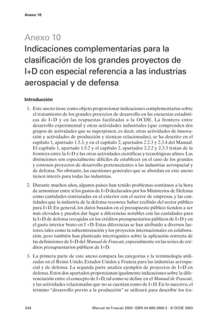 Anexo 10




Anexo 10
Indicaciones complementarias para la
clasificación de los grandes proyectos de
I+D con especial referencia a las industrias
aerospacial y de defensa
Introducción
 1. Este anexo tiene como objeto proporcionar indicaciones complementarias sobre
    el tratamiento de los grandes proyectos de desarrollo en las encuestas estadísti-
    cas de I+D y en las respuestas facilitadas a la OCDE. La frontera entre
    desarrollo experimental y otras actividades industriales (que comprenden dos
    grupos de actividades que se superponen, es decir, otras actividades de innova-
    ción y actividades de producción y técnicas relacionadas), se ha descrito en el
    capítulo 1, apartado 1.5.3, y en el capítulo 2, apartados 2.2.3 y 2.3.4 del Manual.
    El capítulo 1, apartado 1.5.2 y el capítulo 2, apartados 2.2.2 y 2.3.3 tratan de la
    frontera entre la I+D y las otras actividades científicas y tecnológicas afines. Las
    distinciones son especialmente difíciles de establecer en el caso de los grandes
    y costosos proyectos de desarrollo pertenecientes a las industrias aerospacial y
    de defensa. No obstante, las cuestiones generales que se abordan en este anexo
    tienen interés para todas las industrias.
 2. Durante muchos años, algunos países han tenido problemas continuos a la hora
    de armonizar entre sí los gastos de I+D declarados por los Ministerios de Defensa
    como cantidades contratadas en el exterior con el sector de empresas, y las can-
    tidades que la industria de la defensa reconoce haber recibido del sector público
    para I+D. En general, los datos basados en el presupuesto público tienden a ser
    más elevados y pueden dar lugar a diferencias notables con las cantidades para
    la I+D de defensa recogidas en los créditos presupuestarios públicos de I+D y en
    el gasto interior bruto en I +D. Estas diferencias se han atribuido a diversos fac-
    tores, tales como la subcontratación y los proyectos internacionales en colabora-
    ción, pero también han planteado interrogantes sobre la aplicación correcta de
    las definiciones de I+D del Manual de Frascati, especialmente en las series de cré-
    ditos presupuestarios públicos de I+D.
 3. La primera parte de este anexo compara las categorías y la terminología utili-
    zadas en el Reino Unido, Estados Unidos y Francia para las industrias aerospa-
    cial y de defensa. La segunda parte analiza ejemplos de proyectos de I+D en
    defensa. Estos dos apartados proporcionan igualmente indicaciones sobre la dife-
    renciación entre el concepto de I+D, tal como se define en el Manual de Frascati,
    y las actividades relacionadas que no se cuentan como de I+D. En lo sucesivo, el
    término “desarrollo previo a la producción” se utilizará para describir los tra-


244                                Manual de Frascati 2002- ISBN 84-688-2888-2 - © OCDE 2003
 