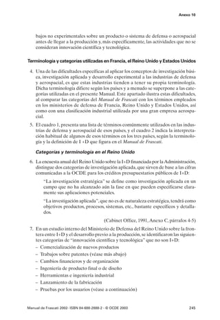 Anexo 10




    bajos no experimentales sobre un producto o sistema de defensa o aerospacial
    antes de llegar a la producción y, más específicamente, las actividades que no se
    consideran innovación científica y tecnológica.

Terminología y categorías utilizadas en Francia, el Reino Unido y Estados Unidos

 4. Una de las dificultades específicas al aplicar los conceptos de investigación bási-
    ca, investigación aplicada y desarrollo experimental a las industrias de defensa
    y aerospacial, es que estas industrias tienden a tener su propia terminología.
    Dicha terminología difiere según los países y a menudo se superpone a las cate-
    gorías utilizadas en el presente Manual. Este apartado ilustra estas dificultades,
    al comparar las categorías del Manual de Frascati con los términos empleados
    en los ministerios de defensa de Francia, Reino Unido y Estados Unidos, así
    como con una clasificación industrial utilizada por una gran empresa aerospa-
    cial.
 5. El cuadro 1, presenta una lista de términos comúnmente utilizados en las indus-
    trias de defensa y aerospacial de esos países, y el cuadro 2 indica la interpreta-
    ción habitual de algunos de esos términos en los tres países, según la terminolo-
    gía y la definición de I +D que figura en el Manual de Frascati.

    Categorías y terminología en el Reino Unido

 6. La encuesta anual del Reino Unido sobre la I+D financiada por la Administración,
    distingue dos categorías de investigación aplicada, que sirven de base a las cifras
    comunicadas a la OCDE para los créditos presupuestarios públicos de I+D:
         “La investigación estratégica” se define como investigación aplicada en un
         campo que no ha alcanzado aún la fase en que pueden especificarse clara-
         mente sus aplicaciones potenciales.
         “La investigación aplicada”, que no es de naturaleza estratégica, tendrá como
         objetivos productos, procesos, sistemas, etc., bastante específicos y detalla-
         dos.
                                           (Cabinet Office, 1991, Anexo C, párrafos 4-5)
 7. En un estudio interno del Ministerio de Defensa del Reino Unido sobre la fron-
    tera entre I+D y el desarrollo previo a la producción, se identificaron las siguien-
    tes categorías de “innovación científica y tecnológica” que no son I+D:
    – Comercialización de nuevos productos
    – Trabajos sobre patentes (véase más abajo)
    – Cambios financieros y de organización
    – Ingeniería de producto final o de diseño
    – Herramientas e ingeniería industrial
    – Lanzamiento de la fabricación
    – Pruebas por los usuarios (véase a continuación)


Manual de Frascati 2002- ISBN 84-688-2888-2 - © OCDE 2003                           245
 