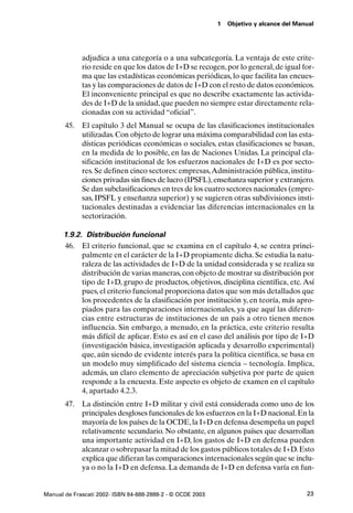 1   Objetivo y alcance del Manual




             adjudica a una categoría o a una subcategoría. La ventaja de este crite-
             rio reside en que los datos de I+D se recogen, por lo general, de igual for-
             ma que las estadísticas económicas periódicas, lo que facilita las encues-
             tas y las comparaciones de datos de I+D con el resto de datos económicos.
             El inconveniente principal es que no describe exactamente las activida-
             des de I+D de la unidad, que pueden no siempre estar directamente rela-
             cionadas con su actividad “oficial”.
       45. El capítulo 3 del Manual se ocupa de las clasificaciones institucionales
           utilizadas. Con objeto de lograr una máxima comparabilidad con las esta-
           dísticas periódicas económicas o sociales, estas clasificaciones se basan,
           en la medida de lo posible, en las de Naciones Unidas. La principal cla-
           sificación institucional de los esfuerzos nacionales de I+D es por secto-
           res. Se definen cinco sectores: empresas, Administración pública, institu-
           ciones privadas sin fines de lucro (IPSFL), enseñanza superior y extranjero.
           Se dan subclasificaciones en tres de los cuatro sectores nacionales (empre-
           sas, IPSFL y enseñanza superior) y se sugieren otras subdivisiones insti-
           tucionales destinadas a evidenciar las diferencias internacionales en la
           sectorización.

      1.9.2. Distribución funcional
      46. El criterio funcional, que se examina en el capítulo 4, se centra princi-
            palmente en el carácter de la I+D propiamente dicha. Se estudia la natu-
            raleza de las actividades de I+D de la unidad considerada y se realiza su
            distribución de varias maneras, con objeto de mostrar su distribución por
            tipo de I+D, grupo de productos, objetivos, disciplina científica, etc. Así
            pues, el criterio funcional proporciona datos que son más detallados que
            los procedentes de la clasificación por institución y, en teoría, más apro-
            piados para las comparaciones internacionales, ya que aquí las diferen-
            cias entre estructuras de instituciones de un país a otro tienen menos
            influencia. Sin embargo, a menudo, en la práctica, este criterio resulta
            más difícil de aplicar. Esto es así en el caso del análisis por tipo de I+D
            (investigación básica, investigación aplicada y desarrollo experimental)
            que, aún siendo de evidente interés para la política científica, se basa en
            un modelo muy simplificado del sistema ciencia – tecnología. Implica,
            además, un claro elemento de apreciación subjetiva por parte de quien
            responde a la encuesta. Este aspecto es objeto de examen en el capítulo
            4, apartado 4.2.3.
       47. La distinción entre I+D militar y civil está considerada como uno de los
           principales desgloses funcionales de los esfuerzos en la I+D nacional. En la
           mayoría de los países de la OCDE, la I+D en defensa desempeña un papel
           relativamente secundario. No obstante, en algunos países que desarrollan
           una importante actividad en I+D, los gastos de I+D en defensa pueden
           alcanzar o sobrepasar la mitad de los gastos públicos totales de I+D. Esto
           explica que difieran las comparaciones internacionales según que se inclu-
           ya o no la I+D en defensa. La demanda de I+D en defensa varía en fun-


Manual de Frascati 2002- ISBN 84-688-2888-2 - © OCDE 2003                                 23
 