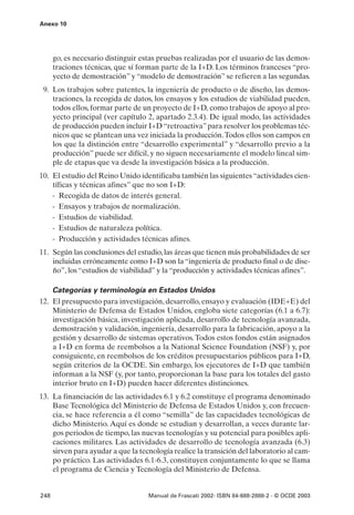 Anexo 10




      go, es necesario distinguir estas pruebas realizadas por el usuario de las demos-
      traciones técnicas, que sí forman parte de la I+D. Los términos franceses “pro-
      yecto de demostración” y “modelo de demostración” se refieren a las segundas.
 9. Los trabajos sobre patentes, la ingeniería de producto o de diseño, las demos-
    traciones, la recogida de datos, los ensayos y los estudios de viabilidad pueden,
    todos ellos, formar parte de un proyecto de I+D, como trabajos de apoyo al pro-
    yecto principal (ver capítulo 2, apartado 2.3.4). De igual modo, las actividades
    de producción pueden incluir I+D “retroactiva” para resolver los problemas téc-
    nicos que se plantean una vez iniciada la producción. Todos ellos son campos en
    los que la distinción entre “desarrollo experimental” y “desarrollo previo a la
    producción” puede ser difícil, y no siguen necesariamente el modelo lineal sim-
    ple de etapas que va desde la investigación básica a la producción.
10. El estudio del Reino Unido identificaba también las siguientes “actividades cien-
    tíficas y técnicas afines” que no son I+D:
    - Recogida de datos de interés general.
    - Ensayos y trabajos de normalización.
    - Estudios de viabilidad.
    - Estudios de naturaleza política.
    - Producción y actividades técnicas afines.
11. Según las conclusiones del estudio, las áreas que tienen más probabilidades de ser
    incluidas erróneamente como I+D son la “ingeniería de producto final o de dise-
    ño”, los “estudios de viabilidad” y la “producción y actividades técnicas afines”.

    Categorías y terminología en Estados Unidos
12. El presupuesto para investigación, desarrollo, ensayo y evaluación (IDE+E) del
    Ministerio de Defensa de Estados Unidos, engloba siete categorías (6.1 a 6.7):
    investigación básica, investigación aplicada, desarrollo de tecnología avanzada,
    demostración y validación, ingeniería, desarrollo para la fabricación, apoyo a la
    gestión y desarrollo de sistemas operativos. Todos estos fondos están asignados
    a I+D en forma de reembolsos a la National Science Foundation (NSF) y, por
    consiguiente, en reembolsos de los créditos presupuestarios públicos para I+D,
    según criterios de la OCDE. Sin embargo, los ejecutores de I+D que también
    informan a la NSF (y, por tanto, proporcionan la base para los totales del gasto
    interior bruto en I+D) pueden hacer diferentes distinciones.
13. La financiación de las actividades 6.1 y 6.2 constituye el programa denominado
    Base Tecnológica del Ministerio de Defensa de Estados Unidos y, con frecuen-
    cia, se hace referencia a él como “semilla” de las capacidades tecnológicas de
    dicho Ministerio. Aquí es donde se estudian y desarrollan, a veces durante lar-
    gos periodos de tiempo, las nuevas tecnologías y su potencial para posibles apli-
    caciones militares. Las actividades de desarrollo de tecnología avanzada (6.3)
    sirven para ayudar a que la tecnología realice la transición del laboratorio al cam-
    po práctico. Las actividades 6.1-6.3, constituyen conjuntamente lo que se llama
    el programa de Ciencia y Tecnología del Ministerio de Defensa.


248                                 Manual de Frascati 2002- ISBN 84-688-2888-2 - © OCDE 2003
 