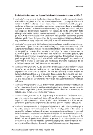 Anexo 10




    Definiciones formales de las actividades presupuestarias para la IDE+ E
14. Actividad presupuestaria 6.1. La investigación básica se define como el estudio
    sistemático dirigido a obtener un mayor conocimiento o comprensión de los
    aspectos fundamentales de los fenómenos y de los hechos observables, sin pro-
    pósito de aplicaciones específicas a procesos o productos. Incluye actividades
    dirigidas al aumento del conocimiento fundamental y de la comprensión en aqué-
    llas disciplinas de la física, la ingeniería y las ciencias del medio ambiente y de la
    vida, que estén relacionadas con las necesidades de la seguridad nacional a lar-
    go plazo. Constituye la base de los desarrollos subsiguientes de la investigación
    aplicada y del avance tecnológico en las tecnologías relacionadas con la defen-
    sa y para la creación y mejora de las capacidades militares funcionales.
15. Actividad presupuestaria 6.2. La investigación aplicada se define como el estu-
    dio sistemático para obtener el conocimiento y la comprensión necesarias para
    determinar los medios por los que se puede satisfacer una necesidad reconoci-
    da y específica. Esta actividad traduce la investigación básica prometedora en
    soluciones para las necesidades militares definidas de manera general, que
    todavía no son proyectos de desarrollo. La característica dominante de esta cate-
    goría es que está dirigida hacia necesidades militares específicas, con vistas a
    desarrollar y evaluar la viabilidad y la posibilidad de puesta en práctica de las
    soluciones propuestas y a determinar sus parámetros.
16. Actividad presupuestaria 6.3. El desarrollo tecnológico avanzado incluye todos
    los esfuerzos implicados en el desarrollo y en la integración de hardware para
    experimentos y ensayos de campo. Los resultados constituyen la prueba de
    la viabilidad tecnológica y la evaluación de capacidad de operación y de pro-
    ducción, más que el desarrollo de hardware para uso operativo. Los proyectos
    de esta categoría son directamente relevantes para determinadas necesidades
    militares.
17. Actividad presupuestaria 6.4. La demostración y la validación incluyen todos los
    esfuerzos necesarios para evaluar tecnologías integradas en un entorno lo
    más realista y operativo posible, para evaluar el rendimiento o la posibilidad de
    reducción de costes de la tecnología avanzada.
18. Actividad presupuestaria 6.5. La ingeniería y el desarrollo de fabricación inclu-
    yen proyectos de ingeniería y de desarrollo de fabricación para servicios, que no
    hayan recibido aprobación para su producción a escala completa. Este área se
    caracteriza por desarrollar proyectos relativos a grandes líneas de productos.
19. Actividad presupuestaria 6.6. El apoyo a la gestión de IDE+E incluye el apoyo a
    las instalaciones u operaciones requeridas para la investigación y el desarrollo en
    general. Se incluyen las líneas de ensayo, las construcciones militares, el apoyo al
    mantenimiento de los laboratorios, el funcionamiento y el mantenimiento de avio-
    nes y barcos para pruebas, y los estudios y análisis para apoyo del programa de
    I+D. Los costes de personal de laboratorio, ya sean del propio organismo o con-
    tratados en el exterior, se asignan a la partida del programa de investigación bási-
    ca, investigación aplicada o desarrollo tecnológico avanzado, según proceda.


Manual de Frascati 2002- ISBN 84-688-2888-2 - © OCDE 2003                             249
 