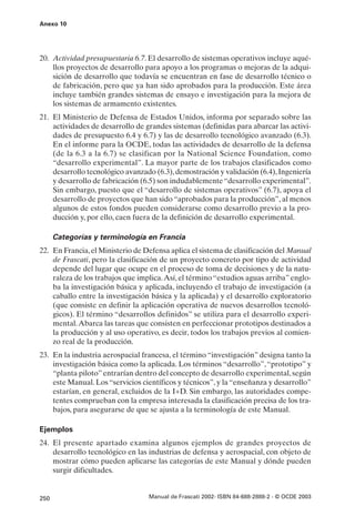 Anexo 10




20. Actividad presupuestaria 6.7. El desarrollo de sistemas operativos incluye aqué-
    llos proyectos de desarrollo para apoyo a los programas o mejoras de la adqui-
    sición de desarrollo que todavía se encuentran en fase de desarrollo técnico o
    de fabricación, pero que ya han sido aprobados para la producción. Este área
    incluye también grandes sistemas de ensayo e investigación para la mejora de
    los sistemas de armamento existentes.
21. El Ministerio de Defensa de Estados Unidos, informa por separado sobre las
    actividades de desarrollo de grandes sistemas (definidas para abarcar las activi-
    dades de presupuesto 6.4 y 6.7) y las de desarrollo tecnológico avanzado (6.3).
    En el informe para la OCDE, todas las actividades de desarrollo de la defensa
    (de la 6.3 a la 6.7) se clasifican por la National Science Foundation, como
    “desarrollo experimental”. La mayor parte de los trabajos clasificados como
    desarrollo tecnológico avanzado (6.3), demostración y validación (6.4), Ingeniería
    y desarrollo de fabricación (6.5) son indudablemente “desarrollo experimental”.
    Sin embargo, puesto que el “desarrollo de sistemas operativos” (6.7), apoya el
    desarrollo de proyectos que han sido “aprobados para la producción”, al menos
    algunos de estos fondos pueden considerarse como desarrollo previo a la pro-
    ducción y, por ello, caen fuera de la definición de desarrollo experimental.

      Categorías y terminología en Francia
22. En Francia, el Ministerio de Defensa aplica el sistema de clasificación del Manual
    de Frascati, pero la clasificación de un proyecto concreto por tipo de actividad
    depende del lugar que ocupe en el proceso de toma de decisiones y de la natu-
    raleza de los trabajos que implica. Así, el término “estudios aguas arriba” englo-
    ba la investigación básica y aplicada, incluyendo el trabajo de investigación (a
    caballo entre la investigación básica y la aplicada) y el desarrollo exploratorio
    (que consiste en definir la aplicación operativa de nuevos desarrollos tecnoló-
    gicos). El término “desarrollos definidos” se utiliza para el desarrollo experi-
    mental. Abarca las tareas que consisten en perfeccionar prototipos destinados a
    la producción y al uso operativo, es decir, todos los trabajos previos al comien-
    zo real de la producción.
23. En la industria aerospacial francesa, el término “investigación” designa tanto la
    investigación básica como la aplicada. Los términos “desarrollo”, “prototipo” y
    “planta piloto” entrarían dentro del concepto de desarrollo experimental, según
    este Manual. Los “servicios científicos y técnicos”, y la “enseñanza y desarrollo”
    estarían, en general, excluidos de la I+D. Sin embargo, las autoridades compe-
    tentes comprueban con la empresa interesada la clasificación precisa de los tra-
    bajos, para asegurarse de que se ajusta a la terminología de este Manual.

Ejemplos
24. El presente apartado examina algunos ejemplos de grandes proyectos de
    desarrollo tecnológico en las industrias de defensa y aerospacial, con objeto de
    mostrar cómo pueden aplicarse las categorías de este Manual y dónde pueden
    surgir dificultades.


250                               Manual de Frascati 2002- ISBN 84-688-2888-2 - © OCDE 2003
 