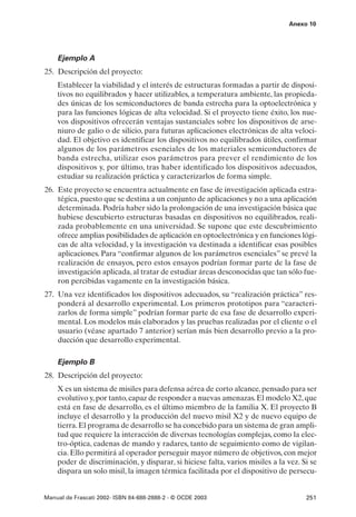Anexo 10




    Ejemplo A
25. Descripción del proyecto:
    Establecer la viabilidad y el interés de estructuras formadas a partir de disposi-
    tivos no equilibrados y hacer utilizables, a temperatura ambiente, las propieda-
    des únicas de los semiconductores de banda estrecha para la optoelectrónica y
    para las funciones lógicas de alta velocidad. Si el proyecto tiene éxito, los nue-
    vos dispositivos ofrecerán ventajas sustanciales sobre los dispositivos de arse-
    niuro de galio o de silicio, para futuras aplicaciones electrónicas de alta veloci-
    dad. El objetivo es identificar los dispositivos no equilibrados útiles, confirmar
    algunos de los parámetros esenciales de los materiales semiconductores de
    banda estrecha, utilizar esos parámetros para prever el rendimiento de los
    dispositivos y, por último, tras haber identificado los dispositivos adecuados,
    estudiar su realización práctica y caracterizarlos de forma simple.
26. Este proyecto se encuentra actualmente en fase de investigación aplicada estra-
    tégica, puesto que se destina a un conjunto de aplicaciones y no a una aplicación
    determinada. Podría haber sido la prolongación de una investigación básica que
    hubiese descubierto estructuras basadas en dispositivos no equilibrados, reali-
    zada probablemente en una universidad. Se supone que este descubrimiento
    ofrece amplias posibilidades de aplicación en optoelectrónica y en funciones lógi-
    cas de alta velocidad, y la investigación va destinada a identificar esas posibles
    aplicaciones. Para “confirmar algunos de los parámetros esenciales” se prevé la
    realización de ensayos, pero estos ensayos podrían formar parte de la fase de
    investigación aplicada, al tratar de estudiar áreas desconocidas que tan sólo fue-
    ron percibidas vagamente en la investigación básica.
27. Una vez identificados los dispositivos adecuados, su “realización práctica” res-
    ponderá al desarrollo experimental. Los primeros prototipos para “caracteri-
    zarlos de forma simple” podrían formar parte de esa fase de desarrollo experi-
    mental. Los modelos más elaborados y las pruebas realizadas por el cliente o el
    usuario (véase apartado 7 anterior) serían más bien desarrollo previo a la pro-
    ducción que desarrollo experimental.

    Ejemplo B
28. Descripción del proyecto:
    X es un sistema de misiles para defensa aérea de corto alcance, pensado para ser
    evolutivo y, por tanto, capaz de responder a nuevas amenazas. El modelo X2, que
    está en fase de desarrollo, es el último miembro de la familia X. El proyecto B
    incluye el desarrollo y la producción del nuevo misil X2 y de nuevo equipo de
    tierra. El programa de desarrollo se ha concebido para un sistema de gran ampli-
    tud que requiere la interacción de diversas tecnologías complejas, como la elec-
    tro-óptica, cadenas de mando y radares, tanto de seguimiento como de vigilan-
    cia. Ello permitirá al operador perseguir mayor número de objetivos, con mejor
    poder de discriminación, y disparar, si hiciese falta, varios misiles a la vez. Si se
    dispara un solo misil, la imagen térmica facilitada por el dispositivo de persecu-


Manual de Frascati 2002- ISBN 84-688-2888-2 - © OCDE 2003                            251
 