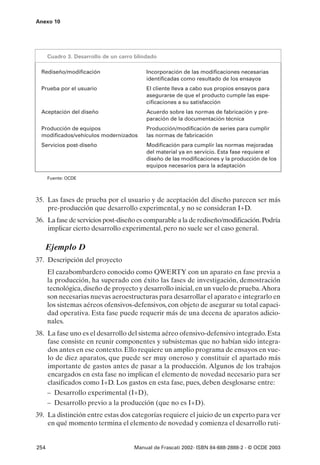 Anexo 10




      Cuadro 3. Desarrollo de un carro blindado

  Rediseño/modificación                    Incorporación de las modificaciones necesarias
                                           identificadas como resultado de los ensayos
  Prueba por el usuario                    El cliente lleva a cabo sus propios ensayos para
                                           asegurarse de que el producto cumple las espe-
                                           cificaciones a su satisfacción
  Aceptación del diseño                    Acuerdo sobre las normas de fabricación y pre-
                                           paración de la documentación técnica
  Producción de equipos                    Producción/modificación de series para cumplir
  modificados/vehículos modernizados       las normas de fabricación
  Servicios post-diseño                    Modificación para cumplir las normas mejoradas
                                           del material ya en servicio. Esta fase requiere el
                                           diseño de las modificaciones y la producción de los
                                           equipos necesarios para la adaptación

      Fuente: OCDE




35. Las fases de prueba por el usuario y de aceptación del diseño parecen ser más
    pre-producción que desarrollo experimental, y no se consideran I+D.
36. La fase de servicios post-diseño es comparable a la de rediseño/modificación. Podría
    implicar cierto desarrollo experimental, pero no suele ser el caso general.

   Ejemplo D
37. Descripción del proyecto
      El cazabombardero conocido como QWERTY con un aparato en fase previa a
      la producción, ha superado con éxito las fases de investigación, demostración
      tecnológica, diseño de proyecto y desarrollo inicial, en un vuelo de prueba.Ahora
      son necesarias nuevas aeroestructuras para desarrollar el aparato e integrarlo en
      los sistemas aéreos ofensivos-defensivos, con objeto de asegurar su total capaci-
      dad operativa. Esta fase puede requerir más de una decena de aparatos adicio-
      nales.
38. La fase uno es el desarrollo del sistema aéreo ofensivo-defensivo integrado. Esta
    fase consiste en reunir componentes y subsistemas que no habían sido integra-
    dos antes en ese contexto. Ello requiere un amplio programa de ensayos en vue-
    lo de diez aparatos, que puede ser muy oneroso y constituir el apartado más
    importante de gastos antes de pasar a la producción. Algunos de los trabajos
    encargados en esta fase no implican el elemento de novedad necesario para ser
    clasificados como I+D. Los gastos en esta fase, pues, deben desglosarse entre:
    – Desarrollo experimental (I+D),
    – Desarrollo previo a la producción (que no es I+D).
39. La distinción entre estas dos categorías requiere el juicio de un experto para ver
    en qué momento termina el elemento de novedad y comienza el desarrollo ruti-


254                                   Manual de Frascati 2002- ISBN 84-688-2888-2 - © OCDE 2003
 