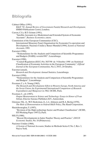 Bibliografía




Bibliografía

Cabinet Office (1991),
     R&D “91. Annual Review of Government Funded Research and Development,
     HMSO Publications Centre, Londres.
Carson, C.S. y B.T. Grimm (1991),
     “Satellite Accounts in a Modernized and Extended System of Economic
     Accounts”, Business Economics, enero.
Commission of the European Communities (CEC),
     International Monetary Fund, Organisation for Economic Co-operation and
     Development, Naciones Unidas y Banco Mundial (1994), System of National
     Accounts, 1993.
Eurostat (1986),
      “Nomenclature for the Analysis and Comparison of Scientific Programmes
     and Budgets (NABS): versión1983”, Luxemburgo.
Eurostat (1990),
     “Council Regulation (EEC) No. 3037/90 de 9 October 1990 en: Statistical
     Classification of Economic Activities in the European Community”, Official
     Journal of the European Communities, No. L 293/1, 24 Octubre.
Eurostat (anual),
     Research and Development: Annual Statistics, Luxemburgo.
Eurostat (1994),
     “Nomenclature for the Analysis and Comparison of Scientific Programmes
     and Budgets”, Luxemburgo.
Freeman, C. y A. Young (1965),
     The Research and Development Effort in Western Europe, North America and
     the Soviet Union: An Experimental International Comparison of Research
     Expenditures and Manpower in 1962, OCDE, París.
Freeman, C., ed. (1987),
     Output Measurement in Science and Technology: Essays in Honor of Yvan
     Fabian, Elsevier Science Publishers B.V., Amsterdam.
Glennan, T.K., Jr., W.F. Hederman, Jr., L.L. Johnson and R.A. Rettig (1978),
     The Role of Demonstration in Federal R&D Policy, The Rand Corporation.
Hatzichronoglou, T. (1997),
     “Revision of the High-technology Sector and Product Classification”, OCDE,
     STI Working Paper 1997/2), París.
Hill, P. (1988),
     “Recent Developments in Index Number Theory and Practice”, OECD
     Economic Studies, No. 10 (Primavera).
Naciones Unidas (1968),
     A System of National Accounts, Studies in Methods Series F, No. 2, Rev. 3,
     Nueva York.


Manual de Frascati 2002- ISBN 84-688-2888-2 - © OCDE 2003                    261
 