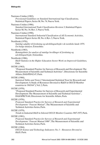 Bibliografía




Naciones Unidas (1982),
    Provisional Guidelines on Standard International Age Classifications,
    Statistical Papers, Series M, No. 74, Nueva York.
Naciones Unidas (1986),
    Standard International Trade Classification Revision 3, Statistical Papers
    Series M, No. 34, Rev. 3, Nueva York.
Naciones Unidas (1990),
    International Standard Industrial Classification of All Economic Activities,
    Statistical Papers Series M, No. 4, Rev. 3, Nueva York.
Nordforsk (1976),
   Statslige udgifter til forskning og udviklingsarbejde i de nordiske lande 1975.
   En budge tanalyse, Estocolmo.
Nordforsk (1983),
   Retningslinier for analyse af statslige bevillinger til forskning og
   udviklingsarbejde, Estocolmo.
Nordforsk (1986),
   R&D Statistics in the Higher Education Sector: Work on Improved Guidelines,
   Oslo.
OCDE (1963),
   “Proposed Standard Practice for Surveys of Research and Development: The
   Measurement of Scientific and Technical Activities”, Directorate for Scientific
   Affairs, DAS/PD/62.47, París.
OCDE (1968),
   Statistical Tables and Notes (“International Statistical Year for Research and
   Development: A Study of Resources Devoted to R&D in OECD Member
   countries in 1963/64”), Vol. 2, Paris.
OCDE (1970),
   “Proposed Standard Practice for Surveys of Research and Experimental
   Development: The Measurement of Scientific and Technical Activities”,
   DAS/SPR/70.40, Directorate for Scientific Affairs, París.
OCDE (1976),
   Proposed Standard Practice for Surveys of Research and Experimental
   Development: “Frascati Manual”, The Measurement of Scientific and
   Technical Activities Series, París.
OCDE (1979),
   Trends in Industrial R&D in Selected OECD Member Countries 1967-1975, París.
OCDE (1981),
   Proposed Standard Practice for Surveys of Research and Experimental
   Development: “Frascati Manual 1980”, The Measurement of Scientific and
   Technical Activities Series, París.
OCDE (1984),
   OECD Science and Technology Indicators: No. 1 – Resources Devoted to
   R&D, París.


262                               Manual de Frascati 2002- ISBN 84-688-2888-2 - © OCDE 2003
 