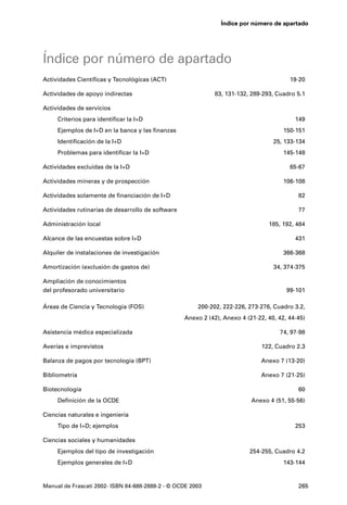 Índice por número de apartado




Índice por número de apartado
Actividades Científicas y Tecnológicas (ACT)                                             19-20

Actividades de apoyo indirectas                               83, 131-132, 289-293, Cuadro 5.1

Actividades de servicios
     Criterios para identificar la I+D                                                     149
     Ejemplos de I+D en la banca y las finanzas                                        150-151
     Identificación de la I+D                                                      25, 133-134
     Problemas para identificar la I+D                                                 145-148

Actividades excluidas de la I+D                                                          65-67

Actividades mineras y de prospección                                                   106-108

Actividades solamente de financiación de I+D                                                82

Actividades rutinarias de desarrollo de software                                            77

Administración local                                                             185, 192, 484

Alcance de las encuestas sobre I+D                                                         431

Alquiler de instalaciones de investigación                                             366-368

Amortización (exclusión de gastos de)                                              34, 374-375

Ampliación de conocimientos
del profesorado universitario                                                           99-101

Áreas de Ciencia y Tecnología (FOS)                    200-202, 222-226, 273-276, Cuadro 3.2,
                                                   Anexo 2 (42), Anexo 4 (21-22, 40, 42, 44-45)

Asistencia médica especializada                                                      74, 97-98

Averías e imprevistos                                                          122, Cuadro 2.3

Balanza de pagos por tecnología (BPT)                                          Anexo 7 (13-20)

Bibliometría                                                                   Anexo 7 (21-25)

Biotecnología                                                                               60
     Definición de la OCDE                                                 Anexo 4 (51, 55-56)

Ciencias naturales e ingeniería
     Tipo de I+D; ejemplos                                                                 253

Ciencias sociales y humanidades
     Ejemplos del tipo de investigación                                   254-255, Cuadro 4.2
     Ejemplos generales de I+D                                                         143-144


Manual de Frascati 2002- ISBN 84-688-2888-2 - © OCDE 2003                                   265
 