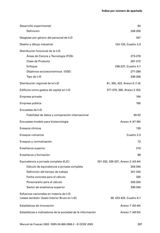 Índice por número de apartado




Desarrollo experimental                                                                      64
     Definición                                                                         249-250

Desglose por género del personal de I+D                                                     347

Diseño y dibujo industrial                                                 124-125, Cuadro 2.3

Distribución funcional de la I+D
     Áreas de Ciencia y Tecnología (FOS)                                                273-276
     Clase de Producto                                                                  267-272
     Enfoque                                                               236-237, Cuadro 4.1
     Objetivos socioeconómicos (OSE)                                                    277-280
     Tipo de I+D                                                                        238-256

Distribución regional de la I+D                                      61, 355, 422, Anexo 5 (1-6)

Edificios como gastos de capital en I+D                              377-378, 385, Anexo 2 (53)

Empresa privada                                                                             164

Empresa pública                                                                             165

Encuestas de I+D
     Fiabilidad de datos y comparación internacional                                      50-52

Encuestas modelo para biotecnología                                            Anexo 4 (47-56)

Ensayos clínicos                                                                            130

Ensayos rutinarios                                                                  Cuadro 2.3

Ensayos y normalización                                                                      72

Enseñanza superior                                                                          210

Enseñanza y formación                                                                        68

Equivalencia a jornada completa (EJC)                         331-332, 335-337, Anexo 2 (43-44)
     Cálculo de equivalencia a jornada completa                                         343-345
     Definición del tiempo de trabajo                                                   341-342
     Fecha concreta para el cálculo                                                         335
     Persona/año para el cálculo                                                        333-334
     Sector de enseñanza superior                                                       338-340

Esfuerzos nacionales en materia de I+D
(véase también: Gasto Interior Bruto en I+D)                            38, 423-425. Cuadro 6.1

Estadísticas de innovación                                                     Anexo 7 (34-40)

Estadísticas e indicadores de la sociedad de la información                    Anexo 7 (49-54)



Manual de Frascati 2002- ISBN 84-688-2888-2 - © OCDE 2003                                    267
 