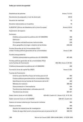 Índice por número de apartado




Estadísticas de patentes                                                           Anexo 7 (4-12)

Estudiantes de postgrado a nivel de doctorado                                               89-94

Estudios de viabilidad                                                                         73

Estudios relacionados con la política                                                          76

EUROSTAT (Oficina de Estadística de la Unión Europea)                               Anexo 6 (8-9)

Exploración del espacio                                                                       105

Extranjero
      Créditos presupuestarios públicos de I+D (GBAORD)                                       496
      Definición                                                                              229
      Principales subclasificaciones institucionales                                          230
      Zona geográfica de origen o destino de los fondos                                   233-235

Fondos Generales de las Universidades (FGU)
(véase: fondos públicos generales de las universidades)                              Anexo 2 (36)

Fondos presupuestarios
      Créditos presupuestarios públicos de I+D (GBAORD)                                   487-490

Fondos públicos generales de las universidades (FGU)
como fuentes de financiación                                             405-406, Anexo 2 (61-64)

Créditos presupuestarios públicos de I+D (GBAORD)                                             492

Formación bruta de capital fijo (FBCF)                                               Anexo 3 (25)

Fuentes de financiación
      Criterios para identificar flujos de fondos para la I+D                                 393
      Fondos públicos generales de las universidades (FGU)                                405-407
      Identificación de las fuentes de financiación de la I+D                                 403
      Métodos de medición                                                                 389-392
      Subcontratación e intermediarios                                                        404
      Transferencias destinadas y utilizadas para I+D                                         402
      Transferencias directas                                                             394-401

Gasto interior bruto en I+D (GERD)                     423-425, Cuadro 6.1, Anexo 4 (8, 14-15, 33)

Gasto nacional bruto en I+D (GNERD)                                          426-427, Cuadro 6.2

Gastos corrientes cubiertos por financiación indirecta                                        365

Gastos corrientes                                                                             360
      Alquiler de instalaciones de investigación                                          366-368
      Costes de seguridad social y de pensiones para el personal de I+D                   369-370



268                                      Manual de Frascati 2002- ISBN 84-688-2888-2 - © OCDE 2003
 