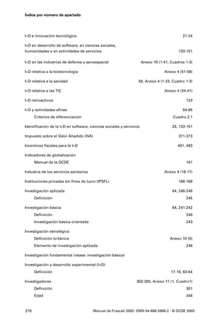 Índice por número de apartado




I+D e innovación tecnológica                                                                21-24

I+D en desarrollo de software, en ciencias sociales,
humanidades y en actividades de servicios                                                 133-151

I+D en las industrias de defensa y aeroespacial                       Anexo 10 (1-41, Cuadros 1-3)

I+D relativa a la biotecnología                                                   Anexo 4 (51-56)

I+D relativa a la sanidad                                         58, Anexo 4 (1-33, Cuadro 1-3)

I+D relativa a las TIC                                                            Anexo 4 (34-41)

I+D retroactivos                                                                              123

I+D y actividades afines                                                                    84-85
      Criterios de diferenciación                                                      Cuadro 2.1

Identificación de la I+D en software, ciencias sociales y servicios                    25, 133-151

Impuesto sobre el Valor Añadido (IVA)                                                     371-373

Incentivos fiscales para la I+D                                                          401, 493

Indicadores de globalización
      Manual de la OCDE                                                                       181

Industria de los servicios sanitarios                                             Anexo 4 (16-17)

Instituciones privadas sin fines de lucro (IPSFL)                                         166-168

Investigación aplicada                                                                 64, 246-248
      Definición                                                                              245

Investigación básica                                                                   64, 241-242
      Definición                                                                              240
      Investigación básica orientada                                                          243

Investigación estratégica
      Definición británica                                                           Anexo 10 (6)
      Elemento de investigación aplicada                                                      248

Investigación fundamental (véase: investigación básica)

Investigación y desarrollo experimental (I+D)
      Definición                                                                      17-18, 63-64

Investigadores                                                   302-305, Anexo 11 (1, Cuadro1)
      Definición                                                                              301
      Edad                                                                                    348



270                                     Manual de Frascati 2002- ISBN 84-688-2888-2 - © OCDE 2003
 