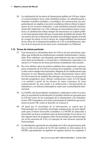 1    Objetivo y alcance del Manual




        56.   La clasificación de los datos de financiación pública de I+D por objeti-
              vo socioeconómico tiene como finalidad ayudar a la administración a
              formular la política científica y tecnológica. En consecuencia, las cate-
              gorías han de ser amplias y las series estadísticas deben reflejar la impor-
              tancia de los recursos dedicados a cada finalidad principal (defensa,
              desarrollo industrial, etc.). Sin embargo, la concordancia nunca es per-
              fecta y la clasificación refleja siempre las intenciones en el plano políti-
              co de un programa dado, más que el contenido detallado del mismo. Por
              esa razón y por las restricciones de índole metodológica ligadas al modo
              de recoger los datos, el nivel estricto de comparabilidad internacional
              de las cifras de la financiación pública de I+D es probablemente infe-
              rior al de la mayoría de las otras series examinadas en el Manual.

1.12. Temas de interés particular
      57. Con frecuencia se demandan datos de I+D en un área prioritaria espe-
          cífica, que desborda las clasificaciones estándar institucionales y funcio-
          nales. Para satisfacer esta demanda, generalmente hay que reconstituir
          estos datos procediendo a extracciones o tabulaciones especiales. Los
          anexos 4 y 5 tratan de las áreas prioritarias actualmente más actuales.
        58. En estos últimos años, los poderes públicos han comenzado a preocu-
            parse seriamente de la I+D en el terreno de la sanidad, y se han llevado
            a cabo varios estudios internacionales. Ninguna de las clasificaciones tipo
            descritas en este Manual permite obtener directamente datos sobre
            la I+D en materia de sanidad. Sin embargo, en el anexo 4 se presenta un
            método pragmático para obtener estimaciones sobre la I+D ligada
            a la sanidad a partir de las fuentes de datos existentes. Se trata
            exclusivamente de una ayuda a la elaboración e interpretación de
            indicadores y no debería contemplarse como una recomendación inter-
            nacional.
        59. La OCDE está desarrollando estadísticas e indicadores sobre la econo-
            mía y la sociedad de la información. Es posible calcular un agregado para
            la I+D del sector de las tecnologías de la información y las comunica-
            ciones (TIC) basándose en la lista consensuada de industrias que perte-
            necen al sector TIC, como se describe en el anexo 4.
        60.   Al igual que la tecnología de la información, se espera que la
              biotecnología sea la próxima tecnología omnipresente de gran signifi-
              cado para el futuro desarrollo económico. La OCDE ha empezado a
              desarrollar un marco estadístico para la biotecnología. En el anexo 4 se
              dan algunas ideas de preguntas sobre biotecnología que deberían figu-
              rar en las encuestas de I+D y el concepto de una encuesta especial de
              biotecnología.
        61. La distribución regional de las actividades de I+D es de gran interés polí-
            tico, no sólo en los países de la UE sino también en otros países de la
            OCDE, especialmente en aquéllos de régimen federal. Los capítulos 5


26                                   Manual de Frascati 2002- ISBN 84-688-2888-2 - © OCDE 2003
 
