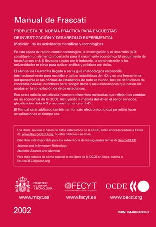 Manual de Frascati
PROPUESTA DE NORMA PRÁCTICA PARA ENCUESTAS
DE INVESTIGACIÓN Y DESARROLLO EXPERIMENTAL
Medición de las actividades científicas y tecnológicas

En esta época de rápido cambio tecnológico, la investigación y el desarrollo (I+D)
constituyen un elemento importante para el crecimiento económico. El seguimiento de
los esfuerzos en I+D llevados a cabo por la industria, la administración y las
universidades es clave para realizar análisis y políticas con éxito.
El Manual de Frascati ha llegado a ser la guía metodológica reconocida
internacionalmente para recopilar y utilizar estadísticas de I+D, y es una herramienta
indispensable en las oficinas de estadísticas de todo el mundo. Incluye definiciones de
conceptos básicos, directrices para recoger datos y las clasificaciones que deben ser
usadas en la compilación de datos estadísticos.
Esta sexta edición actualizada incorpora directrices mejoradas que reflejan los cambios
en las economías de la OCDE, incluyendo la medida de I+D en el sector servicios,
globalización de la I+D y recursos humanos en I+D.
El Manual será publicado también en formato electrónico, lo que permitirá hacer
actualizaciones en tiempo real.



  Los libros, revistas y bases de datos estadísticos de la OCDE, están ahora accesibles a través
  de: www.SourceOECD.org, nuestra biblioteca en-línea.
  Este libro está disponible para los subscritores de los siguientes temas de SourceOECD:
  Science and Information Technology
  Statistics Sources and Methods
  Para más detalles de cómo acceder a los libros de la OCDE en-línea, escriba a
  SourceOECD@oecd.org




   www.mcyt.es                        www.fecyt.es                     www.oecd.org

2002                                                                         ISBN: 84-688-2888-2
 