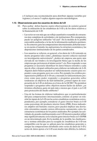 1   Objetivo y alcance del Manual




             y 6 incluyen una recomendación para distribuir algunas variables por
             regiones y el anexo 5 explica algunos aspectos metodológicos.

1.13. Observaciones para los usuarios de datos de I+D
      62. Para acabar deben hacerse cuatro observaciones de carácter general
          sobre la utilización de las estadísticas de I+D y de los datos relativos a
          la financiación de I+D:
             – Las series no son más que un reflejo cuantitativo resumido de estructu-
               ras muy complejas de actividades y de instituciones. Por consiguiente,
               puede ser peligroso utilizarlas “tal cual”. En la medida de lo posible
               convendría analizarlas a la luz de la información cualitativa pertinen-
               te. En concreto, para las comparaciones internacionales, deberían tener-
               se en cuenta el tamaño, las aspiraciones, la estructura económica y las
               disposiciones institucionales de los países considerados.
             – Los usuarios se refieren, en general, a los datos de I+D, teniendo en
               mente preguntas tales como: ¿disminuye nuestro esfuerzo nacional
               en investigación universitaria? ¿dedica mi empresa una parte más
               elevada de sus fondos a la investigación básica que la media de las
               empresas que pertenecen al mismo sector?, etc. Para responder a esas
               preguntas es necesario identificar los datos básicos referidos a cada
               una de ellas y después utilizarlos para elaborar un indicador de I+D.
               Algunos datos básicos pueden ser suficientemente exactos para res-
               ponder a una pregunta, pero no a otra. Por ejemplo, los créditos pre-
               supuestarios públicos de I+D son, a menudo, lo suficientemente pre-
               cisos como para poder responder a preguntas generales sobre
               tendencias en objetivos de fácil definición: ¿existen signos de recu-
               peración de la I+D en defensa en el área de la OCDE? No permiten
               responder a preguntas sobre objetivos menos fáciles de definir: ¿en
               términos absolutos, gasta mi país más o menos que el país x en I+D
               para protección del medio ambiente?
             – Una de las formas de elaborar indicadores, que es particularmente
               útil para comparaciones internacionales, consiste en poner en rela-
               ción los inputs de la I+D con las series estadísticas económicas corres-
               pondientes, por ejemplo, considerar el gasto interior bruto en I+D
               como porcentaje del producto interior bruto (PIB). Estos indicado-
               res amplios son bastante exactos, pero pueden implicar una desvia-
               ción sistemática cuando existen diferencias sustanciales entre las
               estructuras económicas de los países analizados. Por ejemplo, las acti-
               vidades de grandes multinacionales con I+D intensiva pueden influir
               muy significativamente en la relación gasto interior bruto en I+D/PIB
               en un determinado país. En la medida de lo posible, las clasificacio-
               nes y normas utilizadas para la recogida de estadísticas de I+D son
               compatibles con las que se aplican para las estadísticas generales y,
               aunque las comparaciones detalladas entre series de datos de I+D y
               series de datos ajenos a la I+D sean mucho más difíciles, la elabora-


Manual de Frascati 2002- ISBN 84-688-2888-2 - © OCDE 2003                                 27
 