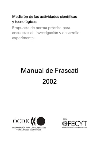Medición de las actividades científicas
y tecnológicas
Propuesta de norma práctica para
encuestas de investigación y desarrollo
experimental




        Manual de Frascati
                            2002




                                   Edita:




ORGANIZACIÓN PARA LA COOPERACIÓN
   Y DESARROLLO ECONÓMICOS
 