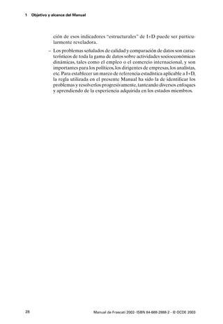 1    Objetivo y alcance del Manual




                ción de esos indicadores “estructurales” de I+D puede ser particu-
                larmente reveladora.
              – Los problemas señalados de calidad y comparación de datos son carac-
                terísticos de toda la gama de datos sobre actividades socioeconómicas
                dinámicas, tales como el empleo o el comercio internacional, y son
                importantes para los políticos, los dirigentes de empresas, los analistas,
                etc. Para establecer un marco de referencia estadística aplicable a I+D,
                la regla utilizada en el presente Manual ha sido la de identificar los
                problemas y resolverlos progresivamente, tanteando diversos enfoques
                y aprendiendo de la experiencia adquirida en los estados miembros.




28                                   Manual de Frascati 2002- ISBN 84-688-2888-2 - © OCDE 2003
 