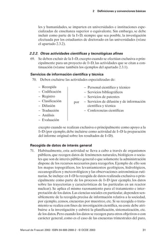 2    Definiciones y convenciones básicas




             les y humanidades, se imparten en universidades e instituciones espe-
             cializadas de enseñanza superior o equivalente. Sin embargo, se debe
             incluir como parte de la I+D, siempre que sea posible, la investigación
             efectuada por los estudiantes de doctorado en las universidades (véase
             el apartado 2.3.2).

      2.2.2. Otras actividades científicas y tecnológicas afines
       69. Se deben excluir de la I+D, excepto cuando se efectúan exclusiva o prin-
            cipalmente para un proyecto de I+D, las actividades que se citan a con-
            tinuación (véanse también los ejemplos del apartado 2.3.1).

       Servicios de información científica y técnica
        70. Deben excluirse las actividades especializadas de:

             –   Recogida                       – Personal científico y técnico
             –   Codificación                   – Servicios bibliográficos
             –   Registro                       – Servicios de patentes
             –   Clasificación          por     – Servicios de difusión y de información
             –   Difusión                         científica y técnica
             –   Traducción                     – Conferencias científicas
             –   Análisis
             –   Evaluación

             excepto cuando se realizan exclusiva o principalmente como apoyo a la
             I+D (por ejemplo, debe incluirse como actividad de I+D la preparación
             del informe original sobre los resultados de I+D).

       Recogida de datos de interés general
       71. Habitualmente, esta actividad se lleva a cabo a través de organismos
           públicos, que recogen datos de fenómenos naturales, biológicos o socia-
           les que son de interés público general o que solamente la administración
           dispone de los recursos necesarios para recogerlos. Ejemplo de ello son
           los mapas topográficos, los levantamientos geológicos, hidrológicos,
           oceanográficos y meteorológicos y las observaciones astronómicas ruti-
           narias. Se incluye en I+D la recogida de datos realizada exclusiva o prin-
           cipalmente como parte de los procesos de I+D (por ejemplo, los datos
           sobre las trayectorias y características de las partículas en un reactor
           nuclear). Se aplica el mismo razonamiento para el tratamiento e inter-
           pretación de los datos. Las ciencias sociales en particular, dependen sen-
           siblemente de la recogida precisa de información relativa a la sociedad,
           por ejemplo, censos, encuestas por muestreo, etc. Si su recogida o trata-
           miento se realiza con fines de investigación científica, su coste debe atri-
           buirse a la investigación y cubrirá la planificación, sistematización, etc.
           de los datos. Pero cuando los datos se recogen para otros objetivos o con
           carácter general, como es el caso de las encuestas trimestrales del paro,


Manual de Frascati 2002- ISBN 84-688-2888-2 - © OCDE 2003                                   31
 