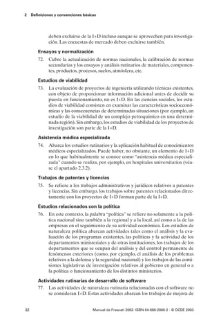 2    Definiciones y convenciones básicas




              deben excluirse de la I+D incluso aunque se aprovechen para investiga-
              ción. Las encuestas de mercado deben excluirse también.

        Ensayos y normalización
        72. Cubre la actualización de normas nacionales, la calibración de normas
            secundarias y los ensayos y análisis rutinarios de materiales, componen-
            tes, productos, procesos, suelos, atmósfera, etc.

        Estudios de viabilidad
        73. La evaluación de proyectos de ingeniería utilizando técnicas existentes,
            con objeto de proporcionar información adicional antes de decidir su
            puesta en funcionamiento, no es I+D. En las ciencias sociales, los estu-
            dios de viabilidad consisten en examinar las características socioeconó-
            micas y las consecuencias de determinadas situaciones (por ejemplo, un
            estudio de la viabilidad de un complejo petroquímico en una determi-
            nada región). Sin embargo, los estudios de viabilidad de los proyectos de
            investigación son parte de la I+D.

        Asistencia médica especializada
        74. Abarca los estudios rutinarios y la aplicación habitual de conocimientos
            médicos especializados. Puede haber, no obstante, un elemento de I+D
            en lo que habitualmente se conoce como “asistencia médica especiali-
            zada” cuando se realiza, por ejemplo, en hospitales universitarios (véa-
            se el apartado 2.3.2).

        Trabajos de patentes y licencias
        75. Se refiere a los trabajos administrativos y jurídicos relativos a patentes
            y licencias. Sin embargo, los trabajos sobre patentes relacionados direc-
            tamente con los proyectos de I+D forman parte de la I+D.

        Estudios relacionados con la política
        76. En este contexto, la palabra “política” se refiere no solamente a la polí-
            tica nacional sino también a la regional y a la local, así como a la de las
            empresas en el seguimiento de su actividad económica. Los estudios de
            naturaleza política abarcan actividades tales como el análisis y la eva-
            luación de los programas existentes, las políticas y la actividad de los
            departamentos ministeriales y de otras instituciones, los trabajos de los
            departamentos que se ocupan del análisis y del control permanente de
            fenómenos exteriores (como, por ejemplo, el análisis de los problemas
            relativos a la defensa y la seguridad nacional) y los trabajos de las comi-
            siones legislativas de investigación relativos al gobierno en general o a
            la política o funcionamiento de los distintos ministerios.

        Actividades rutinarias de desarrollo de software
        77. Las actividades de naturaleza rutinaria relacionadas con el software no
             se consideran I+D. Estas actividades abarcan los trabajos de mejora de


32                                    Manual de Frascati 2002- ISBN 84-688-2888-2 - © OCDE 2003
 
