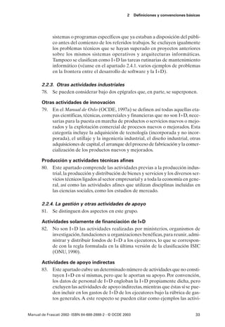 2    Definiciones y convenciones básicas




             sistemas o programas específicos que ya estaban a disposición del públi-
             co antes del comienzo de los referidos trabajos. Se excluyen igualmente
             los problemas técnicos que se hayan superado en proyectos anteriores
             sobre los mismos sistemas operativos y arquitecturas informáticas.
             Tampoco se clasifican como I+D las tareas rutinarias de mantenimiento
             informático (véanse en el apartado 2.4.1. varios ejemplos de problemas
             en la frontera entre el desarrollo de software y la I+D).

       2.2.3. Otras actividades industriales
       78. Se pueden considerar bajo dos epígrafes que, en parte, se superponen.

       Otras actividades de innovación
       79. En el Manual de Oslo (OCDE, 1997a) se definen así todas aquellas eta-
           pas científicas, técnicas, comerciales y financieras que no son I+D, nece-
           sarias para la puesta en marcha de productos o servicios nuevos o mejo-
           rados y la explotación comercial de procesos nuevos o mejorados. Esta
           categoría incluye la adquisición de tecnología (incorporada y no incor-
           porada), el utillaje y la ingeniería industrial, el diseño industrial, otras
           adquisiciones de capital, el arranque del proceso de fabricación y la comer-
           cialización de los productos nuevos y mejorados.

       Producción y actividades técnicas afines
       80. Este apartado comprende las actividades previas a la producción indus-
           trial, la producción y distribución de bienes y servicios y los diversos ser-
           vicios técnicos ligados al sector empresarial y a toda la economía en gene-
           ral, así como las actividades afines que utilizan disciplinas incluidas en
           las ciencias sociales, como los estudios de mercado.

       2.2.4. La gestión y otras actividades de apoyo
       81. Se distinguen dos aspectos en este grupo.

       Actividades solamente de financiación de I+D
       82. No son I+D las actividades realizadas por ministerios, organismos de
            investigación, fundaciones u organizaciones benéficas, para reunir, admi-
            nistrar y distribuir fondos de I+D a los ejecutores, lo que se correspon-
            de con la regla formulada en la última versión de la clasificación ISIC
            (ONU, 1990).

       Actividades de apoyo indirectas
       83. Este apartado cubre un determinado número de actividades que no consti-
            tuyen I+D en sí mismas, pero que le aportan su apoyo. Por convención,
            los datos de personal de I+D engloban la I+D propiamente dicha, pero
            excluyen las actividades de apoyo indirectas, mientras que éstas sí se pue-
            den incluir en los gastos de I+D de los ejecutores bajo la rúbrica de gas-
            tos generales. A este respecto se pueden citar como ejemplos las activi-


Manual de Frascati 2002- ISBN 84-688-2888-2 - © OCDE 2003                                   33
 