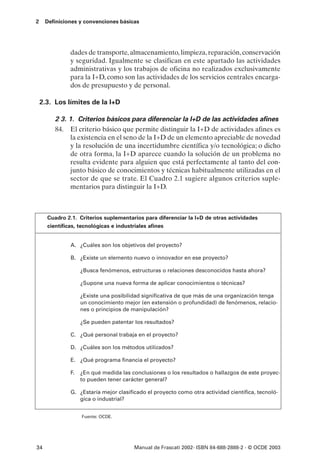 2    Definiciones y convenciones básicas




              dades de transporte, almacenamiento, limpieza, reparación, conservación
              y seguridad. Igualmente se clasifican en este apartado las actividades
              administrativas y los trabajos de oficina no realizados exclusivamente
              para la I+D, como son las actividades de los servicios centrales encarga-
              dos de presupuesto y de personal.

    2.3. Los límites de la I+D

         2 3. 1. Criterios básicos para diferenciar la I+D de las actividades afines
         84. El criterio básico que permite distinguir la I+D de actividades afines es
               la existencia en el seno de la I+D de un elemento apreciable de novedad
               y la resolución de una incertidumbre científica y/o tecnológica; o dicho
               de otra forma, la I+D aparece cuando la solución de un problema no
               resulta evidente para alguien que está perfectamente al tanto del con-
               junto básico de conocimientos y técnicas habitualmente utilizadas en el
               sector de que se trate. El Cuadro 2.1 sugiere algunos criterios suple-
               mentarios para distinguir la I+D.



      Cuadro 2.1. Criterios suplementarios para diferenciar la I+D de otras actividades
      científicas, tecnológicas e industriales afines


              A. ¿Cuáles son los objetivos del proyecto?

              B. ¿Existe un elemento nuevo o innovador en ese proyecto?

                   ¿Busca fenómenos, estructuras o relaciones desconocidos hasta ahora?

                   ¿Supone una nueva forma de aplicar conocimientos o técnicas?

                   ¿Existe una posibilidad significativa de que más de una organización tenga
                   un conocimiento mejor (en extensión o profundidad) de fenómenos, relacio-
                   nes o principios de manipulación?

                   ¿Se pueden patentar los resultados?

              C. ¿Qué personal trabaja en el proyecto?

              D. ¿Cuáles son los métodos utilizados?

              E. ¿Qué programa financia el proyecto?

              F.   ¿En qué medida las conclusiones o los resultados o hallazgos de este proyec-
                   to pueden tener carácter general?

              G. ¿Estaría mejor clasificado el proyecto como otra actividad científica, tecnoló-
                 gica o industrial?


                   Fuente: OCDE.




34                                     Manual de Frascati 2002- ISBN 84-688-2888-2 - © OCDE 2003
 