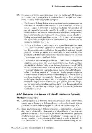 2    Definiciones y convenciones básicas




       85. Según estos criterios, un determinado proyecto puede ser I+D si se rea-
           liza por una cierta razón, pero no lo será si se lleva a cabo por otra razón,
           como se ilustra con los siguientes ejemplos:
             – En el campo de la medicina, una autopsia rutinaria para conocer las
               causas de un fallecimiento responde a la práctica médica corriente y
               no es I+D; por el contrario, la autopsia efectuada para estudiar un
               caso de mortalidad particular con el fin de establecer los efectos secun-
               darios de cierto tratamiento contra el cáncer, sí es I+D.Análogamente,
               los exámenes rutinarios tales como los análisis de sangre o bacterio-
               lógicos que realizan los médicos, no son I+D, pero un programa espe-
               cial de análisis de sangre realizado con ocasión de la introducción de
               un nuevo fármaco, sí es I+D.
             – El registro diario de la temperatura o de la presión atmosférica no es
               I+D, ya que responde a operaciones habituales propias del organis-
               mo de pronóstico meteorológico o de recogida de datos de interés
               general. La investigación de nuevos métodos de medida de las tem-
               peraturas es I+D, así como el estudio y desarrollo de nuevos sistemas
               y técnicas de interpretación de datos.
             – Las actividades de I+D ejecutadas en la industria de la ingeniería
               mecánica suelen estar muy vinculadas al trabajo de diseño y dibujo
               técnico. Generalmente, en las pequeñas y medianas empresas (PYME)
               de este sector industrial no existe un departamento especial de I+D,
               y tales actividades son efectuadas muy a menudo bajo el título gene-
               ral de “estudios y proyectos”. Cuando los cálculos, proyectos, planos
               e instrucciones de funcionamiento se realizan para la construcción y
               puesta en marcha de plantas piloto y de prototipos, se deberían incluir
               en I+D, pero si se llevan a cabo para la preparación, ejecución y man-
               tenimiento de producción normalizada (por ejemplo, plantillas, máqui-
               nas herramienta) o para la promoción de la venta de productos (por
               ejemplo, ofertas, folletos y catálogos de piezas de recambio) deberían
               excluirse de la I+D.

       2.3.2. Problemas en la frontera entre la I+D, enseñanza y formación
       Planteamiento general
       86. La investigación y la docencia en las universidades, están siempre muy
           unidas, ya que la mayoría de los profesores realizan las dos actividades
           y muchos de los edificios y equipos se utilizan para ambos objetivos.
       87. Dado que los resultados de la investigación se aprovechan en la docen-
           cia y que la información y la experiencia adquiridas en la enseñanza se
           pueden utilizar en la investigación, es difícil determinar con precisión
           dónde terminan las actividades de enseñanza y formación de los profe-
           sores y estudiantes universitarios, y dónde comienzan las actividades de
           I+D, y viceversa. La I+D se diferencia de la docencia rutinaria y del res-


Manual de Frascati 2002- ISBN 84-688-2888-2 - © OCDE 2003                                   35
 