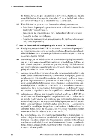 2    Definiciones y convenciones básicas




              to de las actividades por sus elementos novedosos. Realmente resulta
              muy difícil saber si hay que incluir en la I+D las actividades científicas
              que son subproductos de la enseñanza o de la formación.
        88. Esta dificultad se presenta con frecuencia en los siguientes casos:
            – Estudiantes de postgrado que se encuentran realizando los estudios de
              doctorado y sus actividades.
            – Supervisión de estudiantes por parte del profesorado universitario.
            – Atención médica especializada.
            – Ampliación permanente de conocimientos del profesorado universi-
              tario (estudio personal).
        El caso de los estudiantes de postgrado a nivel de doctorado
        89. En algunos países de la OCDE, la noción de “estudiante de postgrado”
             no constituye una categoría nacional normalizada. En estos casos, la acti-
             vidad de I+D de estas personas probablemente se incluye en la de otros
             docentes a tiempo parcial.
        90. Sin embargo, en los países en que los estudiantes de postgrado constitu-
            yen un grupo reconocido, el límite entre sus actividades de I+D por un
            lado, y las de enseñanza y formación por otro, es muy difícil de estable-
            cer. Se deben tener en cuenta tanto las actividades de los estudiantes de
            postgrado como las de sus profesores.
        91. Algunas partes de los programas de estudio correspondientes al nivel 6 de
            la ISCED están muy estructuradas y comprenden, por ejemplo, planes de
            estudio, cursos, prácticas obligatorias de laboratorio, etc. En ese caso, el
            profesor imparte enseñanza y formación en metodología de la investiga-
            ción. Las actividades habituales de estos estudiantes son la asistencia a cla-
            ses obligatorias, el estudio de la literatura de la materia en cuestión, el
            aprendizaje de la metodología de la investigación, etc. Estas actividades
            no cumplen el requisito de novedad especificado en la definición de I+D.
        92. Además, para obtener una titulación final del nivel 6 de la ISCED, los
            estudiantes también deben probar su aptitud mediante la realización de
            un estudio relativamente independiente que contenga los elementos de
            novedad exigidos para los proyectos de I+D y la presentación de los resul-
            tados. Estas actividades, por tanto, deben considerarse I+D, así como la
            supervisión ejercida por los profesores. Además de la I+D realizada en
            el marco de los cursos de postgrado, los profesores y alumnos pueden
            encontrarse involucrados en otros proyectos de I+D.
        93. Los estudiantes de este nivel también es frecuente que tengan algún vín-
            culo o trabajen directamente para la institución en la que estudian y sue-
            len tener contratos o algún tipo de compromiso similar que les obliga a
            dar clases a niveles inferiores o a realizar otras actividades, como la asis-
            tencia médica especializada, mientras pueden continuar sus estudios y
            trabajar en investigación.


36                                    Manual de Frascati 2002- ISBN 84-688-2888-2 - © OCDE 2003
 