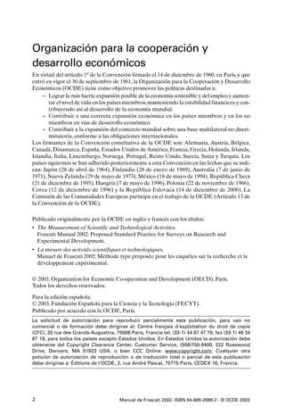 Organización para la cooperación y
desarrollo económicos
En virtud del artículo 1º de la Convención firmada el 14 de diciembre de 1960, en París, y que
entró en vigor el 30 de septiembre de 1961, la Organización para la Cooperación y Desarrollo
Económicos (OCDE) tiene como objetivo promover las políticas destinadas a:
     – Lograr la más fuerte expansión posible de la economía sostenible y del empleo y aumen-
       tar el nivel de vida en los países miembros, manteniendo la estabilidad financiera y con-
       tribuyendo así al desarrollo de la economía mundial.
     – Contribuir a una correcta expansión económica en los países miembros y en los no
       miembros en vías de desarrollo económico.
     – Contribuir a la expansión del comercio mundial sobre una base multilateral no discri-
       minatoria, conforme a las obligaciones internacionales.
Los firmantes de la Convención constitutiva de la OCDE son: Alemania, Austria, Bélgica,
Canadá, Dinamarca, España, Estados Unidos de América, Francia, Grecia, Holanda, Irlanda,
Islandia, Italia, Luxemburgo, Noruega, Portugal, Reino Unido, Suecia, Suiza y Turquía. Los
países siguientes se han adherido posteriormente a esta Convención en las fechas que se indi-
can: Japón (28 de abril de 1964), Finlandia (28 de enero de 1969), Australia (7 de junio de
1971), Nueva Zelanda (29 de mayo de 1973), México (18 de mayo de 1994), República Checa
(21 de diciembre de 1995), Hungría (7 de mayo de 1996), Polonia (22 de noviembre de 1966),
Corea (12 de diciembre de 1996) y la República Eslovaca (14 de diciembre de 2000). La
Comisión de las Comunidades Europeas participa en el trabajo de la OCDE (Artículo 13 de
la Convención de la OCDE).

Publicado originalmente por la OCDE en inglés y francés con los títulos:
• The Measurement of Scientific and Technological Activities.
  Frascati Manual 2002: Proposed Standard Practice for Surveys on Research and
  Experimental Development.
• La mesure des activités scientifiques et technologiques.
  Manuel de Frascati 2002: Méthode type proposée pour les enquêtes sur la recherche et le
  développement expérimental.

© 2003, Organization for Economic Co-operation and Development (OECD), París.
Todos los derechos reservados.

Para la edición española:
© 2003, Fundación Española para la Ciencia y la Tecnología (FECYT).
Publicado por acuerdo con la OCDE, París.
La solicitud de autorización para reproducir parcialmente esta publicación, para uso no
comercial o de formación debe dirigirse al: Centre français d´exploitation du droit de copie
(CFC), 20 rue des Grands-Augustins, 75006 París, Francia tel. (33-1) 44 07 47 70, fax (33-1) 46 34
67 19, para todos los países excepto Estados Unidos. En Estados Unidos la autorización debe
obtenerse del Copyright Clearance Center, Customer Service, (508)750-8400, 222 Rosewood
Drive, Danvers, MA 01923 USA. o bien CCC Online: www.copyright.com. Cualquier otra
petición de autorización de reproducción o de traducción total o parcial de esta publicación
debe dirigirse a: Éditions de l´OCDE, 2, rue André Pascal, 75775 París, CEDEX 16, Francia.




2                                      Manual de Frascati 2002- ISBN 84-688-2888-2 - © OCDE 2003
 