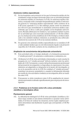 2    Definiciones y convenciones básicas




        Asistencia médica especializada
         97. En los hospitales universitarios en los que la formación médica de los
              estudiantes ocupa un lugar destacado junto con su actividad principal
              de asistencia médica, la enseñanza, la I+D y la asistencia médica ruti-
              naria y avanzada están a menudo inseparablemente unidas. Como nor-
              ma general, la “asistencia médica especializada” debe excluirse de la
              I+D (véase apartado 2.2.2.). Sin embargo, puede existir un elemento
              de I+D en lo que normalmente se denomina asistencia médica espe-
              cializada, que se lleva a cabo, por ejemplo, en los hospitales universi-
              tarios. Resulta difícil para los médicos y sus ayudantes definir la parte
              de su actividad que está reservada exclusivamente a I+D. Sin embar-
              go, si se incluyeran en las estadísticas de I+D el tiempo y el dinero dedi-
              cado a los cuidados médicos rutinarios, se produciría una sobrevalo-
              ración de los recursos de I+D en las ciencias médicas.
          98.   En general, esta asistencia médica especializada no se considera I+D
                y todo cuidado médico que no esté directamente ligado a un proyecto
                específico de I+D, debe excluirse de las estadísticas de I+D.

        Ampliación de conocimientos del profesorado universitario
         99. Esta actividad cubre el tiempo dedicado a la formación permanente
             (“estudio personal”), la asistencia a conferencias y seminarios, etc.
        100. Al disociar la I+D de otras actividades relacionadas, se suele suscitar la
             pregunta de si el “estudio personal” debería incluirse entre las activi-
             dades de I+D. Ciertamente, es parte del perfeccionamiento profesional
             del personal de investigación y, a largo plazo, la experiencia y los cono-
             cimientos así adquiridos se integrarán en la mente del investigador, si
             no en la ejecución real de la I+D. En realidad, el “estudio personal”
             constituye un proceso acumulativo y, cuando la información obtenida
             por medio de esta actividad se traduzca en investigación, debe ser medi-
             da como I+D.
        101. Únicamente se debe considerar como I+D la ampliación de conoci-
             mientos personales realizada específicamente para un proyecto de inves-
             tigación.


        2.3.3. Problemas en la frontera entre I+D y otras actividades
        científicas y tecnológicas afines

        Planteamiento general
        102. La dificultad de distinguir la I+D de otras actividades científicas y téc-
              nicas surge cuando en una misma institución se ejecutan varias activi-
              dades. A la hora de realizar las encuestas, ciertas reglas empíricas per-
              miten determinar más fácilmente la parte que corresponde a I+D. Por
              ejemplo:


38                                    Manual de Frascati 2002- ISBN 84-688-2888-2 - © OCDE 2003
 