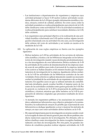 2    Definiciones y convenciones básicas




               – Las instituciones o departamentos de organismos y empresas cuya
                 actividad principal es hacer I+D suelen realizar actividades secun-
                 darias diferentes de la I+D (por ejemplo, información científica y téc-
                 nica, ensayos, control de calidad, análisis). En estos casos, como la
                 actividad secundaria se realiza principalmente para interés de la I+D,
                 debe clasificarse como actividad de I+D; si la actividad secundaria se
                 realiza principalmente para satisfacer necesidades distintas a la I+D,
                 debe excluirse.
               – Los organismos cuyo principal objetivo es la realización de una acti-
                 vidad científica relacionada con I+D suelen realizar alguna investi-
                 gación relacionada con esa actividad. En este caso, esa investigación
                 debe aislarse del resto de actividades y ser tenida en cuenta en la
                 medición de la I+D.
       103. La aplicación de esas reglas empíricas se ilustra con los ejemplos
            siguientes:
               – Deben incluirse en I+D las actividades de los servicios de informa-
                 ción científica y técnica y de las bibliotecas integradas en los labora-
                 torios de investigación cuando vayan destinadas predominantemen-
                 te a los investigadores de esos laboratorios. Deben excluirse de I+D
                 las actividades de los centros de documentación de las empresas cuan-
                 do sean de uso público para todo el personal de la empresa, incluso
                 si los centros se hallan situados en los mismos locales que los depar-
                 tamentos de investigación de la empresa. Igualmente deben excluir-
                 se de la I+D las actividades de las bibliotecas centrales de las uni-
                 versidades. Estos criterios se aplican únicamente cuando sea necesario
                 excluir la totalidad de las actividades de un organismo o de un depar-
                 tamento. En aquellos casos en que se utilizan métodos de contabili-
                 dad más detallados, puede resultar factible el imputar parte de los
                 costes de las actividades excluidas como gastos generales de I+D. Por
                 lo general, se excluyen de la I+D la preparación de publicaciones
                 científicas y técnicas, mientras que debe incluirse en la I+D la pre-
                 paración de informes originales que presenten resultados de inves-
                 tigaciones.
               – A menudo, los organismos públicos y las asociaciones de consumi-
                 dores administran laboratorios cuyo objetivo principal es la norma-
                 lización y la realización de ensayos. Es posible que el personal de esos
                 laboratorios se dedique igualmente a crear o mejorar los métodos de
                 ensayo, en cuyo caso estas actividades deben incluirse en la I+D.
               – De especial importancia para la investigación en ciencias sociales resul-
                 ta la recogida de datos de interés general, pues sin ella no podrían estu-
                 diarse numerosos aspectos de la investigación. No obstante, sólo se
                 deben clasificar como investigación los datos recogidos fundamen-
                 talmente con fines de investigación. Por otra parte, los grandes ins-
                 titutos de estadística pueden realizar algunas actividades de I+D


Manual de Frascati 2002- ISBN 84-688-2888-2 - © OCDE 2003                                   39
 