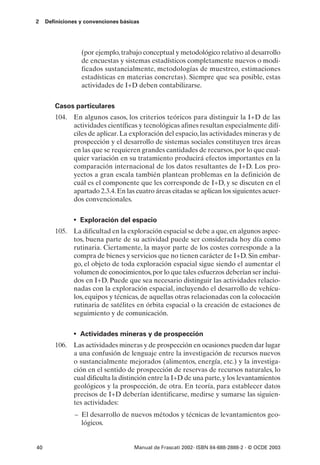 2    Definiciones y convenciones básicas




                  (por ejemplo, trabajo conceptual y metodológico relativo al desarrollo
                  de encuestas y sistemas estadísticos completamente nuevos o modi-
                  ficados sustancialmente, metodologías de muestreo, estimaciones
                  estadísticas en materias concretas). Siempre que sea posible, estas
                  actividades de I+D deben contabilizarse.


        Casos particulares
        104. En algunos casos, los criterios teóricos para distinguir la I+D de las
             actividades científicas y tecnológicas afines resultan especialmente difí-
             ciles de aplicar. La exploración del espacio, las actividades mineras y de
             prospección y el desarrollo de sistemas sociales constituyen tres áreas
             en las que se requieren grandes cantidades de recursos, por lo que cual-
             quier variación en su tratamiento producirá efectos importantes en la
             comparación internacional de los datos resultantes de I+D. Los pro-
             yectos a gran escala también plantean problemas en la definición de
             cuál es el componente que les corresponde de I+D, y se discuten en el
             apartado 2.3.4. En las cuatro áreas citadas se aplican los siguientes acuer-
             dos convencionales.


               • Exploración del espacio
        105. La dificultad en la exploración espacial se debe a que, en algunos aspec-
             tos, buena parte de su actividad puede ser considerada hoy día como
             rutinaria. Ciertamente, la mayor parte de los costes corresponde a la
             compra de bienes y servicios que no tienen carácter de I+D. Sin embar-
             go, el objeto de toda exploración espacial sigue siendo el aumentar el
             volumen de conocimientos, por lo que tales esfuerzos deberían ser inclui-
             dos en I+D. Puede que sea necesario distinguir las actividades relacio-
             nadas con la exploración espacial, incluyendo el desarrollo de vehícu-
             los, equipos y técnicas, de aquellas otras relacionadas con la colocación
             rutinaria de satélites en órbita espacial o la creación de estaciones de
             seguimiento y de comunicación.


               • Actividades mineras y de prospección
        106. Las actividades mineras y de prospección en ocasiones pueden dar lugar
             a una confusión de lenguaje entre la investigación de recursos nuevos
             o sustancialmente mejorados (alimentos, energía, etc.) y la investiga-
             ción en el sentido de prospección de reservas de recursos naturales, lo
             cual dificulta la distinción entre la I+D de una parte, y los levantamientos
             geológicos y la prospección, de otra. En teoría, para establecer datos
             precisos de I+D deberían identificarse, medirse y sumarse las siguien-
             tes actividades:
                – El desarrollo de nuevos métodos y técnicas de levantamientos geo-
                  lógicos.


40                                    Manual de Frascati 2002- ISBN 84-688-2888-2 - © OCDE 2003
 