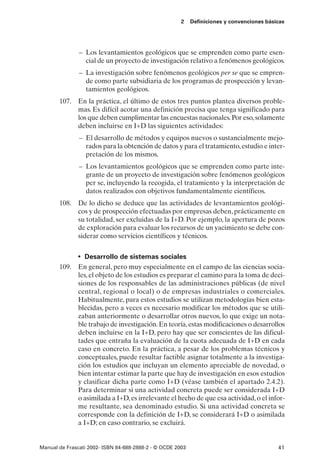 2    Definiciones y convenciones básicas




               – Los levantamientos geológicos que se emprenden como parte esen-
                 cial de un proyecto de investigación relativo a fenómenos geológicos.
               – La investigación sobre fenómenos geológicos per se que se empren-
                 de como parte subsidiaria de los programas de prospección y levan-
                 tamientos geológicos.
       107. En la práctica, el último de estos tres puntos plantea diversos proble-
            mas. Es difícil acotar una definición precisa que tenga significado para
            los que deben cumplimentar las encuestas nacionales. Por eso, solamente
            deben incluirse en I+D las siguientes actividades:
               – El desarrollo de métodos y equipos nuevos o sustancialmente mejo-
                 rados para la obtención de datos y para el tratamiento, estudio e inter-
                 pretación de los mismos.
               – Los levantamientos geológicos que se emprenden como parte inte-
                 grante de un proyecto de investigación sobre fenómenos geológicos
                 per se, incluyendo la recogida, el tratamiento y la interpretación de
                 datos realizados con objetivos fundamentalmente científicos.
       108. De lo dicho se deduce que las actividades de levantamientos geológi-
            cos y de prospección efectuadas por empresas deben, prácticamente en
            su totalidad, ser excluidas de la I+D. Por ejemplo, la apertura de pozos
            de exploración para evaluar los recursos de un yacimiento se debe con-
            siderar como servicios científicos y técnicos.


              • Desarrollo de sistemas sociales
       109. En general, pero muy especialmente en el campo de las ciencias socia-
            les, el objeto de los estudios es preparar el camino para la toma de deci-
            siones de los responsables de las administraciones públicas (de nivel
            central, regional o local) o de empresas industriales o comerciales.
            Habitualmente, para estos estudios se utilizan metodologías bien esta-
            blecidas, pero a veces es necesario modificar los métodos que se utili-
            zaban anteriormente o desarrollar otros nuevos, lo que exige un nota-
            ble trabajo de investigación. En teoría, estas modificaciones o desarrollos
            deben incluirse en la I+D, pero hay que ser conscientes de las dificul-
            tades que entraña la evaluación de la cuota adecuada de I+D en cada
            caso en concreto. En la práctica, a pesar de los problemas técnicos y
            conceptuales, puede resultar factible asignar totalmente a la investiga-
            ción los estudios que incluyan un elemento apreciable de novedad, o
            bien intentar estimar la parte que hay de investigación en esos estudios
            y clasificar dicha parte como I+D (véase también el apartado 2.4.2).
            Para determinar si una actividad concreta puede ser considerada I+D
            o asimilada a I+D, es irrelevante el hecho de que esa actividad, o el infor-
            me resultante, sea denominado estudio. Si una actividad concreta se
            corresponde con la definición de I+D, se considerará I+D o asimilada
            a I+D; en caso contrario, se excluirá.


Manual de Frascati 2002- ISBN 84-688-2888-2 - © OCDE 2003                                   41
 