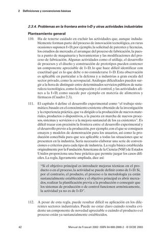 2    Definiciones y convenciones básicas




        2.3.4. Problemas en la frontera entre I+D y otras actividades industriales

        Planteamiento general
        110. Ha de tenerse cuidado en excluir las actividades que, aunque induda-
              blemente forman parte del proceso de innovación tecnológica, en raras
              ocasiones suponen I+D, por ejemplo, la solicitud de patentes y licencias,
              los estudios de mercado, el arranque del proceso de fabricación, la pues-
              ta a punto de maquinaria y herramientas y las modificaciones del pro-
              ceso de fabricación. Algunas actividades como el utillaje, el desarrollo
              de procesos y el diseño y construcción de prototipos pueden contener
              un componente apreciable de I+D, lo que hace difícil identificar con
              exactitud qué es lo que debe o no considerarse I+D. Esta observación
              es aplicable en particular a la defensa y a industrias a gran escala del
              sector privado, como la aerospacial. Análogas dificultades pueden sur-
              gir a la hora de distinguir entre determinados servicios públicos de natu-
              raleza tecnológica, como la inspección y el control, y las actividades afi-
              nes a la I+D, como sucede por ejemplo en materia de alimentos y
              fármacos (Cuadro 2.3).
        111. El capítulo 4 define el desarrollo experimental como “el trabajo siste-
             mático, basado en el conocimiento existente obtenido de la investigación
             y la experiencia práctica, que va dirigido a la producción de nuevos mate-
             riales, productos o dispositivos, a la puesta en marcha de nuevos proce-
             sos, sistemas y servicios o a la mejora sustancial de los ya existentes”. Es
             difícil trazar con precisión la frontera entre el desarrollo experimental y
             el desarrollo previo a la producción, por ejemplo, con el que se consiguen
             ensayos y modelos de demostración para los usuarios, así como la pro-
             ducción concebida para que sea aplicable a todas las situaciones que se
             presenten en la industria. Sería necesario elaborar una serie de conven-
             ciones o criterios para cada tipo de industria. La regla básica establecida
             originalmente por la Fundación Americana de la Ciencia (NSF) de Estados
             Unidos proporciona una base práctica que permite juzgar los casos difí-
             ciles. La regla, ligeramente ampliada, dice así:

                 “Si el objetivo principal es introducir mejoras técnicas en el pro-
                 ducto o en el proceso, la actividad se puede definir como de I+D. Si,
                 por el contrario, el producto, el proceso o la metodología ya están
                 sustancialmente establecidos y el objetivo principal es abrir merca-
                 dos, realizar la planificación previa a la producción o conseguir que
                 los sistemas de producción o de control funcionen armónicamente,
                 la actividad ya no es de I+D”.


        112. A pesar de esta regla, puede resultar difícil su aplicación en los dife-
             rentes sectores industriales. Puede no estar claro cuándo resulta evi-
             dente un componente de novedad apreciable o cuándo el producto o el
             proceso están ya sustancialmente establecidos.


42                                    Manual de Frascati 2002- ISBN 84-688-2888-2 - © OCDE 2003
 