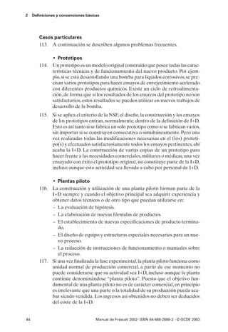 2    Definiciones y convenciones básicas




        Casos particulares
        113. A continuación se describen algunos problemas frecuentes.

               • Prototipos
        114. Un prototipo es un modelo original construido que posee todas las carac-
             terísticas técnicas y de funcionamiento del nuevo producto. Por ejem-
             plo, si se está desarrollando una bomba para líquidos corrosivos, se pre-
             cisan varios prototipos para hacer ensayos de envejecimiento acelerado
             con diferentes productos químicos. Existe un ciclo de retroalimenta-
             ción, de forma que si los resultados de los ensayos del prototipo no son
             satisfactorios, estos resultados se pueden utilizar en nuevos trabajos de
             desarrollo de la bomba.
        115. Si se aplica el criterio de la NSF, el diseño, la construcción y los ensayos
             de los prototipos entran, normalmente, dentro de la definición de I+D.
             Esto es así tanto si se fabrica un solo prototipo como si se fabrican varios,
             sin importar si se construyen consecutiva o simultáneamente. Pero una
             vez realizadas todas las modificaciones necesarias en el (los) prototi-
             po(s) y efectuados satisfactoriamente todos los ensayos pertinentes, ahí
             acaba la I+D. La construcción de varias copias de un prototipo para
             hacer frente a las necesidades comerciales, militares o médicas, una vez
             ensayado con éxito el prototipo original, no constituye parte de la I+D,
             incluso aunque esta actividad sea llevada a cabo por personal de I+D.

               • Plantas piloto
        116. La construcción y utilización de una planta piloto forman parte de la
             I+D siempre y cuando el objetivo principal sea adquirir experiencia y
             obtener datos técnicos o de otro tipo que puedan utilizarse en:
             – La evaluación de hipótesis.
             – La elaboración de nuevas fórmulas de productos.
             – El establecimiento de nuevas especificaciones de producto termina-
                do.
             – El diseño de equipo y estructuras especiales necesarios para un nue-
                vo proceso.
             – La redacción de instrucciones de funcionamiento o manuales sobre
                el proceso.
        117. Si una vez finalizada la fase experimental, la planta piloto funciona como
             unidad normal de producción comercial, a partir de ese momento no
             puede considerarse que su actividad sea I+D, incluso aunque la planta
             continúe denominándose “planta piloto”. Puesto que el objetivo fun-
             damental de una planta piloto no es de carácter comercial, en principio
             es irrelevante que una parte o la totalidad de su producción pueda aca-
             bar siendo vendida. Los ingresos así obtenidos no deben ser deducidos
             del coste de la I+D.


44                                    Manual de Frascati 2002- ISBN 84-688-2888-2 - © OCDE 2003
 
