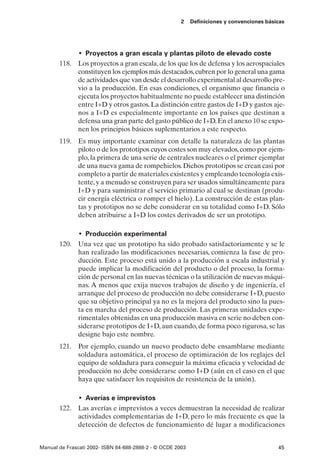 2    Definiciones y convenciones básicas




               • Proyectos a gran escala y plantas piloto de elevado coste
       118. Los proyectos a gran escala, de los que los de defensa y los aerospaciales
            constituyen los ejemplos más destacados, cubren por lo general una gama
            de actividades que van desde el desarrollo experimental al desarrollo pre-
            vio a la producción. En esas condiciones, el organismo que financia o
            ejecuta los proyectos habitualmente no puede establecer una distinción
            entre I+D y otros gastos. La distinción entre gastos de I+D y gastos aje-
            nos a I+D es especialmente importante en los países que destinan a
            defensa una gran parte del gasto público de I+D. En el anexo 10 se expo-
            nen los principios básicos suplementarios a este respecto.
       119. Es muy importante examinar con detalle la naturaleza de las plantas
            piloto o de los prototipos cuyos costes son muy elevados, como por ejem-
            plo, la primera de una serie de centrales nucleares o el primer ejemplar
            de una nueva gama de rompehielos. Dichos prototipos se crean casi por
            completo a partir de materiales existentes y empleando tecnología exis-
            tente, y a menudo se construyen para ser usados simultáneamente para
            I+D y para suministrar el servicio primario al cual se destinan (produ-
            cir energía eléctrica o romper el hielo). La construcción de estas plan-
            tas y prototipos no se debe considerar en su totalidad como I+D. Sólo
            deben atribuirse a I+D los costes derivados de ser un prototipo.

               • Producción experimental
       120. Una vez que un prototipo ha sido probado satisfactoriamente y se le
            han realizado las modificaciones necesarias, comienza la fase de pro-
            ducción. Este proceso está unido a la producción a escala industrial y
            puede implicar la modificación del producto o del proceso, la forma-
            ción de personal en las nuevas técnicas o la utilización de nuevas máqui-
            nas. A menos que exija nuevos trabajos de diseño y de ingeniería, el
            arranque del proceso de producción no debe considerarse I+D, puesto
            que su objetivo principal ya no es la mejora del producto sino la pues-
            ta en marcha del proceso de producción. Las primeras unidades expe-
            rimentales obtenidas en una producción masiva en serie no deben con-
            siderarse prototipos de I+D, aun cuando, de forma poco rigurosa, se las
            designe bajo este nombre.
       121. Por ejemplo, cuando un nuevo producto debe ensamblarse mediante
            soldadura automática, el proceso de optimización de los reglajes del
            equipo de soldadura para conseguir la máxima eficacia y velocidad de
            producción no debe considerarse como I+D (aún en el caso en el que
            haya que satisfacer los requisitos de resistencia de la unión).

               • Averías e imprevistos
       122. Las averías e imprevistos a veces demuestran la necesidad de realizar
            actividades complementarias de I+D, pero lo más frecuente es que la
            detección de defectos de funcionamiento dé lugar a modificaciones


Manual de Frascati 2002- ISBN 84-688-2888-2 - © OCDE 2003                                   45
 