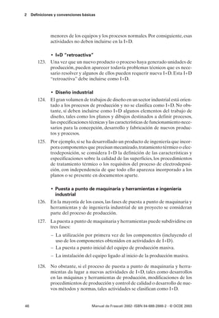 2    Definiciones y convenciones básicas




               menores de los equipos y los procesos normales. Por consiguiente, esas
               actividades no deben incluirse en la I+D.

             • I+D “retroactiva”
        123. Una vez que un nuevo producto o proceso haya generado unidades de
             producción, pueden aparecer todavía problemas técnicos que es nece-
             sario resolver y algunos de ellos pueden requerir nueva I+D. Esta I+D
             “retroactiva” debe incluirse como I+D.

               • Diseño industrial
        124. El gran volumen de trabajos de diseño en un sector industrial está orien-
             tado a los procesos de producción y no se clasifica como I+D. No obs-
             tante, sí deben incluirse como I+D algunos elementos del trabajo de
             diseño, tales como los planos y dibujos destinados a definir procesos,
             las especificaciones técnicas y las características de funcionamiento nece-
             sarios para la concepción, desarrollo y fabricación de nuevos produc-
             tos y procesos.
        125. Por ejemplo, si se ha desarrollado un producto de ingeniería que incor-
             pora componentes que precisan mecanizado, tratamiento térmico o elec-
             trodeposición, se considera I+D la definición de las características y
             especificaciones sobre la calidad de las superficies, los procedimientos
             de tratamiento térmico o los requisitos del proceso de electrodeposi-
             ción, con independencia de que todo ello aparezca incorporado a los
             planos o se presente en documentos aparte.

               • Puesta a punto de maquinaria y herramientas e ingeniería
                  industrial
        126. En la mayoría de los casos, las fases de puesta a punto de maquinaria y
             herramientas y de ingeniería industrial de un proyecto se consideran
             parte del proceso de producción.
        127. La puesta a punto de maquinaria y herramientas puede subdividirse en
             tres fases:
               – La utilización por primera vez de los componentes (incluyendo el
                 uso de los componentes obtenidos en actividades de I+D).
               – La puesta a punto inicial del equipo de producción masiva.
               – La instalación del equipo ligado al inicio de la producción masiva.

        128. No obstante, si el proceso de puesta a punto de maquinaria y herra-
             mientas da lugar a nuevas actividades de I+D, tales como desarrollos
             en las máquinas y herramientas de producción, modificaciones de los
             procedimientos de producción y control de calidad o desarrollo de nue-
             vos métodos y normas, tales actividades se clasifican como I+D.


46                                    Manual de Frascati 2002- ISBN 84-688-2888-2 - © OCDE 2003
 