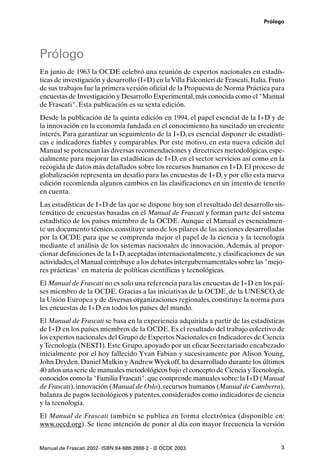 Prólogo




Prólogo
En junio de 1963 la OCDE celebró una reunión de expertos nacionales en estadís-
ticas de investigación y desarrollo (I+D) en la Villa Falconieri de Frascati, Italia. Fruto
de sus trabajos fue la primera versión oficial de la Propuesta de Norma Práctica para
encuestas de Investigación y Desarrollo Experimental, más conocida como el "Manual
de Frascati". Esta publicación es su sexta edición.
Desde la publicación de la quinta edición en 1994, el papel esencial de la I+D y de
la innovación en la economía fundada en el conocimiento ha suscitado un creciente
interés. Para garantizar un seguimiento de la I+D, es esencial disponer de estadísti-
cas e indicadores fiables y comparables. Por este motivo, en esta nueva edición del
Manual se potencian las diversas recomendaciones y directrices metodológicas, espe-
cialmente para mejorar las estadísticas de I+D, en el sector servicios así como en la
recogida de datos más detallados sobre los recursos humanos en I+D. El proceso de
globalización representa un desafío para las encuestas de I+D, y por ello esta nueva
edición recomienda algunos cambios en las clasificaciones en un intento de tenerlo
en cuenta.
Las estadísticas de I+D de las que se dispone hoy son el resultado del desarrollo sis-
temático de encuestas basadas en el Manual de Frascati y forman parte del sistema
estadístico de los países miembro de la OCDE. Aunque el Manual es esencialmen-
te un documento técnico, constituye uno de los pilares de las acciones desarrolladas
por la OCDE para que se comprenda mejor el papel de la ciencia y la tecnología
mediante el análisis de los sistemas nacionales de innovación. Además, al propor-
cionar definiciones de la I+D, aceptadas internacionalmente, y clasificaciones de sus
actividades, el Manual contribuye a los debates intergubernamentales sobre las "mejo-
res prácticas" en materia de políticas científicas y tecnológicas.
El Manual de Frascati no es solo una referencia para las encuestas de I+D en los paí-
ses miembro de la OCDE. Gracias a las iniciativas de la OCDE, de la UNESCO, de
la Unión Europea y de diversas organizaciones regionales, constituye la norma para
les encuestas de I+D en todos los países del mundo.
El Manual de Frascati se basa en la experiencia adquirida a partir de las estadísticas
de I+D en los países miembros de la OCDE. Es el resultado del trabajo colectivo de
los expertos nacionales del Grupo de Expertos Nacionales en Indicadores de Ciencia
y Tecnología (NESTI). Este Grupo, apoyado por un eficaz Secretariado encabezado
inicialmente por el hoy fallecido Yvan Fabian y sucesivamente por Alison Young,
John Dryden, Daniel Malkin y Andrew Wyckoff, ha desarrollado durante los últimos
40 años una serie de manuales metodológicos bajo el concepto de Ciencia y Tecnología,
conocidos como la "Familia Frascati", que comprende manuales sobre: la I+D (Manual
de Frascati), innovación (Manual de Oslo), recursos humanos (Manual de Camberra),
balanza de pagos tecnológicos y patentes, considerados como indicadores de ciencia
y la tecnología.
El Manual de Frascati también se publica en forma electrónica (disponible en:
www.oecd.org). Se tiene intención de poner al día con mayor frecuencia la versión


Manual de Frascati 2002- ISBN 84-688-2888-2 - © OCDE 2003                                3
 