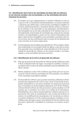 2    Definiciones y convenciones básicas




2.4. Identificación de la I+D en las actividades de desarrollo de software,
en las ciencias sociales y las humanidades y en las actividades del sector
industrial de servicios

        133. El modelo en el que originariamente se basaba el Manual era uno en
             el que la I+D se estructuraba institucionalmente en ciencias naturales
             e ingeniería que daban lugar a innovaciones tecnológicas tangibles en
             el sector industrial primario y secundario. Desde entonces, el desarro-
             llo de software se ha convertido en una importante actividad innova-
             dora intangible con un elevado contenido de I+D. Además, cada vez es
             más importante el porcentaje de actividades que surgen de las ciencias
             sociales y las humanidades y, junto con los avances informáticos, dan
             lugar a innovaciones intangibles en las actividades y productos del sec-
             tor servicios, con una contribución cada vez mayor de las industrias del
             sector servicios en el sector empresarial.

        134. Las herramientas desarrolladas para identificar I+D en campos e indus-
             trias tradicionales no son siempre fáciles de aplicar a estas nuevas áreas.
             Este apartado trata el problema de cómo identificar la I+D en las acti-
             vidades de desarrollo de software, en las ciencias sociales y las huma-
             nidades y en las actividades del sector servicios.

        2.4.1. Identificación de la I+D en el desarrollo de software

        135. Para que un proyecto de desarrollo de software pueda clasificarse como
             I+D su realización debe dar lugar a un progreso científico o técnico y
             su objetivo debe resolver de forma sistemática una incertidumbre cien-
             tífica o técnica.

        136. Deben clasificarse como I+D el software que forma parte de un pro-
             yecto de I+D, así como las actividades de I+D asociadas a un software
             si éste constituye un producto acabado.

        137. El desarrollo de software, por su propia naturaleza, dificulta la identi-
             ficación del componente de I+D, si es que existe. El desarrollo de pro-
             gramas informáticos es una parte integrante de numerosos proyectos
             que, en sí mismos, no tienen ningún componente de I+D. No obstante,
             el desarrollo del software de tales proyectos se puede clasificar en I+D
             siempre que se produzca un avance en el campo de la informática.
             Normalmente, esos avances son generalmente evolutivos más que revo-
             lucionarios. Por tanto, la actualización a una versión más potente, la
             mejora o la modificación de un programa o de un sistema ya existen-
             te, pueden clasificarse en I+D si aportan progresos científicos y/o tec-
             nológicos que dan lugar a mayor conocimiento. El uso de software para
             una nueva aplicación o finalidad no constituye en sí mismo un pro-
             greso.


48                                    Manual de Frascati 2002- ISBN 84-688-2888-2 - © OCDE 2003
 