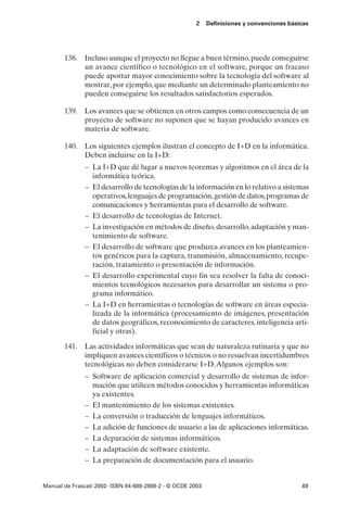 2    Definiciones y convenciones básicas




       138. Incluso aunque el proyecto no llegue a buen término, puede conseguirse
            un avance científico o tecnológico en el software, porque un fracaso
            puede aportar mayor conocimiento sobre la tecnología del software al
            mostrar, por ejemplo, que mediante un determinado planteamiento no
            pueden conseguirse los resultados satisfactorios esperados.

       139. Los avances que se obtienen en otros campos como consecuencia de un
            proyecto de software no suponen que se hayan producido avances en
            materia de software.

       140. Los siguientes ejemplos ilustran el concepto de I+D en la informática.
            Deben incluirse en la I+D:
               – La I+D que dé lugar a nuevos teoremas y algoritmos en el área de la
                 informática teórica.
               – El desarrollo de tecnologías de la información en lo relativo a sistemas
                 operativos, lenguajes de programación, gestión de datos, programas de
                 comunicaciones y herramientas para el desarrollo de software.
               – El desarrollo de tecnologías de Internet.
               – La investigación en métodos de diseño, desarrollo, adaptación y man-
                 tenimiento de software.
               – El desarrollo de software que produzca avances en los planteamien-
                 tos genéricos para la captura, transmisión, almacenamiento, recupe-
                 ración, tratamiento o presentación de información.
               – El desarrollo experimental cuyo fin sea resolver la falta de conoci-
                 mientos tecnológicos necesarios para desarrollar un sistema o pro-
                 grama informático.
               – La I+D en herramientas o tecnologías de software en áreas especia-
                 lizada de la informática (procesamiento de imágenes, presentación
                 de datos geográficos, reconocimiento de caracteres, inteligencia arti-
                 ficial y otras).

       141. Las actividades informáticas que sean de naturaleza rutinaria y que no
            impliquen avances científicos o técnicos o no resuelvan incertidumbres
            tecnológicas no deben considerarse I+D. Algunos ejemplos son:
               – Software de aplicación comercial y desarrollo de sistemas de infor-
                 mación que utilicen métodos conocidos y herramientas informáticas
                 ya existentes.
               – El mantenimiento de los sistemas existentes.
               – La conversión o traducción de lenguajes informáticos.
               – La adición de funciones de usuario a las de aplicaciones informáticas.
               – La depuración de sistemas informáticos.
               – La adaptación de software existente.
               – La preparación de documentación para el usuario.


Manual de Frascati 2002- ISBN 84-688-2888-2 - © OCDE 2003                                   49
 