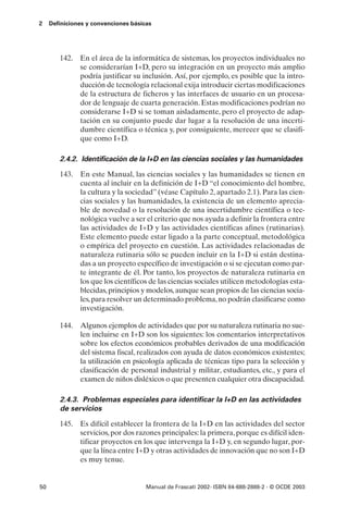2    Definiciones y convenciones básicas




        142. En el área de la informática de sistemas, los proyectos individuales no
             se considerarían I+D, pero su integración en un proyecto más amplio
             podría justificar su inclusión. Así, por ejemplo, es posible que la intro-
             ducción de tecnología relacional exija introducir ciertas modificaciones
             de la estructura de ficheros y las interfaces de usuario en un procesa-
             dor de lenguaje de cuarta generación. Estas modificaciones podrían no
             considerarse I+D si se toman aisladamente, pero el proyecto de adap-
             tación en su conjunto puede dar lugar a la resolución de una incerti-
             dumbre científica o técnica y, por consiguiente, merecer que se clasifi-
             que como I+D.

        2.4.2. Identificación de la I+D en las ciencias sociales y las humanidades

        143. En este Manual, las ciencias sociales y las humanidades se tienen en
             cuenta al incluir en la definición de I+D “el conocimiento del hombre,
             la cultura y la sociedad” (véase Capítulo 2, apartado 2.1). Para las cien-
             cias sociales y las humanidades, la existencia de un elemento aprecia-
             ble de novedad o la resolución de una incertidumbre científica o tec-
             nológica vuelve a ser el criterio que nos ayuda a definir la frontera entre
             las actividades de I+D y las actividades científicas afines (rutinarias).
             Este elemento puede estar ligado a la parte conceptual, metodológica
             o empírica del proyecto en cuestión. Las actividades relacionadas de
             naturaleza rutinaria sólo se pueden incluir en la I+D si están destina-
             das a un proyecto específico de investigación o si se ejecutan como par-
             te integrante de él. Por tanto, los proyectos de naturaleza rutinaria en
             los que los científicos de las ciencias sociales utilicen metodologías esta-
             blecidas, principios y modelos, aunque sean propios de las ciencias socia-
             les, para resolver un determinado problema, no podrán clasificarse como
             investigación.

        144. Algunos ejemplos de actividades que por su naturaleza rutinaria no sue-
             len incluirse en I+D son los siguientes: los comentarios interpretativos
             sobre los efectos económicos probables derivados de una modificación
             del sistema fiscal, realizados con ayuda de datos económicos existentes;
             la utilización en psicología aplicada de técnicas tipo para la selección y
             clasificación de personal industrial y militar, estudiantes, etc., y para el
             examen de niños disléxicos o que presenten cualquier otra discapacidad.

        2.4.3. Problemas especiales para identificar la I+D en las actividades
        de servicios

        145. Es difícil establecer la frontera de la I+D en las actividades del sector
             servicios, por dos razones principales: la primera, porque es difícil iden-
             tificar proyectos en los que intervenga la I+D y, en segundo lugar, por-
             que la línea entre I+D y otras actividades de innovación que no son I+D
             es muy tenue.


50                                    Manual de Frascati 2002- ISBN 84-688-2888-2 - © OCDE 2003
 