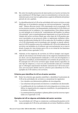 2    Definiciones y convenciones básicas




       146. De entre los muchos proyectos de innovación en el sector servicios, los
            que constituyen I+D dan lugar a nuevos conocimientos o al uso de cono-
            cimientos para crear nuevas aplicaciones, según la definición del primer
            párrafo de este capítulo.

       147. La identificación de la I+D en las actividades del sector servicios es más
            difícil que en el productivo porque no está necesariamente “especiali-
            zada”. Abarca diversas áreas: I+D relacionada con la tecnología, I+D
            en las ciencias sociales y las humanidades, incluyendo la I+D relativa al
            conocimiento de la conducta y las organizaciones. Esta última noción
            ya está incluida en el criterio de “conocimiento del hombre, la cultura
            y la sociedad”, pero es particularmente importante en el caso de las acti-
            vidades del sector servicios. Dado que estos tipos de I+D pueden apa-
            recer mezclados en un proyecto dado, es importante delimitar clara-
            mente las diferentes formas de I+D en cada caso. Si el análisis se reduce
            a la I+D relacionada con la tecnología, por ejemplo, se puede subesti-
            mar la I+D. En muchos casos, los resultados de I+D en las industrias de
            servicios van incluidos en el software que necesariamente no es nuevo
            desde el punto de vista técnico pero sí lo es en virtud de las funciones
            que realiza (véase apartado 2.4.1).

       148. Además, en las empresas de servicios, la I+D no siempre está organi-
            zada de una manera tan formal como en las empresas manufactureras
            (es decir, con un departamento dedicado a I+D, con investigadores o
            ingenieros científicos, así denominados en la nómina de personal, etc.).
            El concepto de I+D en los servicios sigue siendo menos específico en
            este tipo de empresa y a veces no está reconocido como tal. A medida
            que se obtengan experiencias mediante encuestas de I+D en los servi-
            cios, será necesario definir nuevos criterios para identificar la I+D y
            ejemplos de I+D relativa a los servicios.

       Criterios para identificar la I+D en el sector servicios
       149. Entre los criterios que pueden contribuir a identificar la presencia de
            I+D en las actividades de servicios se encuentran los siguientes:
            – Los vínculos con laboratorios públicos de investigación.
            – Las relaciones del personal con doctores o estudiantes de doctorado.
            – La publicación de los resultados de la investigación en revistas cien-
              tíficas, la organización de congresos científicos o la participación en
              revisiones científicas.
            – La construcción de prototipos o plantas piloto (con las reservas expre-
              sadas en el apartado 2.3.4).

       Ejemplos de I+D en algunas actividades del sector servicios
       150. Las actividades de I+D que se enumeran a continuación pueden servir
            como ejemplos de I+D en las actividades de servicios.También se deben


Manual de Frascati 2002- ISBN 84-688-2888-2 - © OCDE 2003                                   51
 