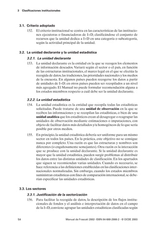 3    Clasificaciones institucionales




    3.1. Criterio adoptado
         152. El criterio institucional se centra en las características de las institucio-
               nes ejecutoras o financiadoras de I+D, clasificándose el conjunto de
               recursos que la unidad dedica a I+D en una categoría o subcategoría,
               según la actividad principal de la unidad.

    3.2. La unidad declarante y la unidad estadística
         3.2.1. La unidad declarante
         153. La unidad declarante es la entidad en la que se recogen los elementos
               de información deseados. Variará según el sector o el país, en función
               de las estructuras institucionales, el marco legal en el que se efectúa la
               recogida de datos, las tradiciones, las prioridades nacionales y los medios
               de la encuesta. En algunos países pueden recogerse los datos a partir
               de unidades de I+D; en otros países pueden ser recopilados a un nivel
               más agregado. El Manual no puede formular recomendación alguna a
               los estados miembros respecto a cuál debe ser la unidad declarante.

         3.2.2. La unidad estadística
         154. La unidad estadística es la entidad que recopila todas las estadísticas
                solicitadas. Puede tratarse de una unidad de observación en la que se
                reciben las informaciones y se recopilan las estadísticas, o bien de una
                unidad analítica que los estadísticos crean al desagregar o reagrupar las
                unidades de observación mediante estimaciones o imputaciones, con
                objeto de facilitar datos más detallados y/u homogéneos de lo que sería
                posible por otros medios.
         155. En principio, la unidad estadística debería ser uniforme para un mismo
              sector en todos los países. En la práctica, este objetivo no se consigue
              nunca por completo. Una razón es que las estructuras y nombres son
              diferentes (o engañosamente semejantes). Otra razón es la interacción
              que se produce con la unidad declarante. Si la unidad declarante es
              mayor que la unidad estadística, pueden surgir problemas al distribuir
              los datos entre las distintas unidades de clasificación. En los apartados
              que siguen se recomiendan varias unidades. Cuando es necesario, se
              hace referencia a las definiciones establecidas en las clasificaciones inter-
              nacionales normalizadas. Sin embargo, cuando los estados miembros
              suministran estadísticas con fines de comparación internacional, se debe-
              rían especificar las unidades estadísticas.

    3.3. Los sectores
         3.3.1. Justificación de la sectorización
         156. Para facilitar la recogida de datos, la descripción de los flujos institu-
                cionales de fondos y el análisis e interpretación de datos en el campo
                de la I+D, conviene agrupar las unidades estadísticas clasificadas según


54                                     Manual de Frascati 2002- ISBN 84-688-2888-2 - © OCDE 2003
 